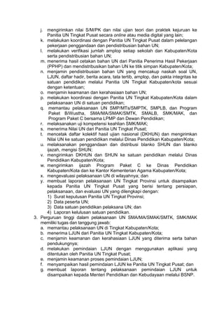j. mengirimkan nilai S/M/PK dan nilai ujian teori dan praktek kejuruan ke
Panitia UN Tingkat Pusat secara online atau media digital yang lain;
k. melakukan koordinasi dengan Panitia UN Tingkat Pusat dalam pelelangan
pekerjaan penggandaan dan pendistribusian bahan UN;
l. melakukan verifikasi jumlah amplop setiap sekolah dan Kabupaten/Kota
serta pendistribusian bahan UN;
m. menerima hasil cetakan bahan UN dari Panitia Penerima Hasil Pekerjaan
(PPHP) dan mendistribusikan bahan UN ke titik simpan Kabupaten/Kota;
n. menjamin pendistribusian bahan UN yang mencakup naskah soal UN,
LJUN, daftar hadir, berita acara, tata tertib, amplop, dan pakta integritas ke
satuan pendidikan melalui Panitia UN Tingkat Kabupaten/kota sesuai
dengan ketentuan;
o. menjamin keamanan dan kerahasiaan bahan UN;
p. melakukan koordinasi dengan Panitia UN Tingkat Kabupaten/Kota dalam
pelaksanaan UN di satuan pendidikan;
q. memantau pelaksanaan UN SMP/MTs/SMPTK, SMPLB, dan Program
Paket B/Wustha, SMA/MA/SMAK/SMTK, SMALB, SMK/MAK, dan
Program Paket C bersama LPMP dan Dewan Pendidikan;
r. melaksanakan uji kompetensi keahlian SMK/MAK;
s. menerima Nilai UN dari Panitia UN Tingkat Pusat;
t. mencetak daftar kolektif hasil ujian nasional (DKHUN) dan mengirimkan
Nilai UN ke satuan pendidikan melalui Dinas Pendidikan Kabupaten/Kota;
u. melaksanakan penggandaan dan distribusi blanko SHUN dan blanko
ijazah, mengisi SHUN;
v. mengirimkan DKHUN dan SHUN ke satuan pendidikan melalui Dinas
Pendidikan Kabupaten/Kota;
w. mengirimkan ijazah Program Paket C ke Dinas Pendidikan
Kabupaten/Kota dan ke Kantor Kementerian Agama Kabupaten/Kota;
x. mengevaluasi pelaksanaan UN di wilayahnya; dan
y. membuat laporan pelaksanaan UN Tingkat Provinsi untuk disampaikan
kepada Panitia UN Tingkat Pusat yang berisi tentang persiapan,
pelaksanaan, dan evaluasi UN yang dilengkapi dengan:
1) Surat keputusan Panitia UN Tingkat Provinsi;
2) Data peserta UN;
3) Data satuan pendidikan pelaksana UN; dan
4) Laporan kelulusan satuan pendidikan.
3. Perguruan tinggi dalam pelaksanaan UN SMA/MA/SMAK/SMTK, SMK/MAK
memiliki tugas dan tanggung jawab:
a. memantau pelaksanaan UN di Tingkat Kabupaten/Kota;
b. menerima LJUN dari Panitia UN Tingkat Kabupaten/Kota;
c. menjamin keamanan dan kerahasiaan LJUN yang diterima serta bahan
pendukungnya;
d. melakukan pemindaian LJUN dengan menggunakan aplikasi yang
ditentukan oleh Panitia UN Tingkat Pusat;
e. menjamin keamanan proses pemindaian LJUN;
f. menyampaikan hasil pemindaian LJUN ke Panitia UN Tingkat Pusat; dan
g. membuat laporan tentang pelaksanaan pemindaian LJUN untuk
disampaikan kepada Menteri Pendidikan dan Kebudayaan melalui BSNP.
 