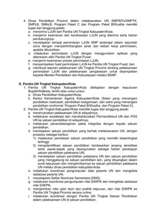4. Dinas Pendidikan Provinsi dalam melaksanakan UN SMP/MTs/SMPTK,
SMPLB, SMALB, Program Paket C dan Program Paket B/Wustha memiliki
tugas dan tanggung jawab:
a. menerima LJUN dari Panitia UN Tingkat Kabupaten/Kota;
b. menjamin keamanan dan kerahasiaan LJUN yang diterima serta bahan
pendukungnya;
c. menetapkan tempat pemindaian LJUN SMP sederajat dalam sejumlah
zona dengan mempertimbangkan jarak dan beban kerja pemindaian,
apabila dibutuhkan;
d. melakukan pemindaian LJUN dengan menggunakan aplikasi yang
ditentukan oleh Panitia UN Tingkat Pusat;
e. menjamin keamanan proses pemindaian LJUN;
f. menyampaikan hasil pemindaian LJUN ke Panitia UN Tingkat Pusat; dan
g. membuat laporan pelaksanaan UN Tingkat Provinsi tentang pelaksanaan
pemindaian LJUN dan pelaksanaan pengawasan untuk disampaikan
kepada Menteri Pendidikan dan Kebudayaan melalui BSNP.
D. Panitia UN Tingkat Kabupaten/Kota
1. Panitia UN Tingkat Kabupaten/Kota ditetapkan dengan keputusan
Bupati/Walikota, terdiri atas unsur-unsur:
a. Dinas Pendidikan Kabupaten/Kota;
b. Kantor Kementerian Agama Kabupaten/Kota (Seksi yang menangani
pendidikan madrasah, pendidikan keagamaan, dan seksi yang menangani
pendidikan nonformal: Program Paket B/Wustha, dan Program Paket C).
2. Panitia UN Tingkat Kabupaten/Kota memiliki tugas dan tanggung jawab:
a. merencanakan pelaksanaan UN di wilayahnya;
b. melakukan sosialisasi dan mendistribusikan Permendikbud UN dan POS
UN ke satuan pendidikan di wilayahnya;
c. melakukan penandatanganan pakta integritas dengan kepala satuan
pendidikan;
d. menetapkan satuan pendidikan yang berhak melaksanakan UN, dengan
prosedur sebagai berikut:
1) melakukan pendataan satuan pendidikan yang memiliki kelas/tingkat
tertinggi;
2) mengidentifikasi satuan pendidikan berdasarkan jenjang akreditasi
serta aspek-aspek yang dipergunakan sebagai bahan penetapan
satuan pendidikan pelaksana UN;
3) menetapkan satuan pendidikan pelaksana UN dan satuan pendidikan
yang menggabung ke satuan pendidikan lain, yang dituangkan dalam
surat keputusan dan mengirimkannya ke satuan pendidikan pelaksana
UN melalui dinas pendidikan kabupaten/kota.
e. melakukan koordinasi pengumpulan data peserta UN dan mengelola
database peserta UN;
f. menetapkan Daftar Nominasi Sementara (DNS);
g. melakukan koordinasi pengumpulan nilai S/M/PK dan mengelola database
nilai S/M/PK;
h. mengirimkan nilai ujian teori dan praktik kejuruan, dan nilai S/M/PK ke
Panitia UN Tingkat Provinsi secara online;
i. melakukan koordinasi dengan Panitia UN Tingkat Satuan Pendidikan
dalam pelaksanaan UN di satuan pendidikan;
 