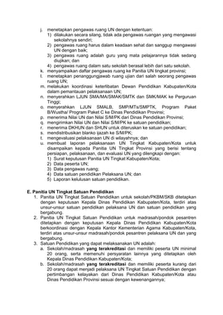 j. menetapkan pengawas ruang UN dengan ketentuan:
1) dilakukan secara silang, tidak ada pengawas ruangan yang mengawasi
sekolahnya sendiri;
2) pengawas ruang harus dalam keadaan sehat dan sanggup mengawasi
UN dengan baik;
3) pengawas ruang adalah guru yang mata pelajarannya tidak sedang
diujikan; dan
4) pengawas ruang dalam satu sekolah berasal lebih dari satu sekolah.
k. menyampaikan daftar pengawas ruang ke Panitia UN tingkat provinsi;
l. menetapkan penanggungjawab ruang ujian dari salah seorang pengawas
ruang UN;
m. melakukan koordinasi keterlibatan Dewan Pendidikan Kabupaten/Kota
dalam pemantauan pelaksanaan UN;
n. menyerahkan LJUN SMA/MA/SMAK/SMTK dan SMK/MAK ke Perguruan
Tinggi;
o. menyerahkan LJUN SMALB, SMP/MTs/SMPTK, Program Paket
B/Wustha/ Program Paket C ke Dinas Pendidikan Provinsi;
p. menerima Nilai UN dan Nilai S/M/PK dari Dinas Pendidikan Provinsi;
q. mengirimkan Nilai UN dan Nilai S/M/PK ke satuan pendidikan;
r. menerima DKHUN dan SHUN untuk diteruskan ke satuan pendidikan;
s. mendistribusikan blanko ijazah ke S/M/PK;
t. mengevaluasi pelaksanaan UN di wilayahnya; dan
u. membuat laporan pelaksanaan UN Tingkat Kabupaten/Kota untuk
disampaikan kepada Panitia UN Tingkat Provinsi yang berisi tentang
persiapan, pelaksanaan, dan evaluasi UN yang dilengkapi dengan:
1) Surat keputusan Panitia UN Tingkat Kabupaten/Kota;
2) Data peserta UN;
3) Data pengawas ruang;
4) Data satuan pendidikan Pelaksana UN; dan
5) Laporan kelulusan satuan pendidikan.
E. Panitia UN Tingkat Satuan Pendidikan
1. Panitia UN Tingkat Satuan Pendidikan untuk sekolah/PKBM/SKB ditetapkan
dengan keputusan Kepala Dinas Pendidikan Kabupaten/Kota, terdiri atas
unsur-unsur satuan pendidikan pelaksana UN dan satuan pendidikan yang
bergabung.
2. Panitia UN Tingkat Satuan Pendidikan untuk madrasah/pondok pesantren
ditetapkan dengan keputusan Kepala Dinas Pendidikan Kabupaten/Kota
berkoordinasi dengan Kepala Kantor Kementerian Agama Kabupaten/Kota,
terdiri atas unsur-unsur madrasah/pondok pesantren pelaksana UN dan yang
bergabung.
3. Satuan Pendidikan yang dapat melaksanakan UN adalah:
a. Sekolah/madrasah yang terakreditasi dan memiliki peserta UN minimal
20 orang, serta memenuhi persyaratan lainnya yang ditetapkan oleh
Kepala Dinas Pendidikan Kabupaten/Kota;
b. Sekolah/madrasah yang terakreditasi dan memiliki peserta kurang dari
20 orang dapat menjadi pelaksana UN Tingkat Satuan Pendidikan dengan
pertimbangan kelayakan dari Dinas Pendidikan Kabupaten/Kota atau
Dinas Pendidikan Provinsi sesuai dengan kewenangannya;
 
