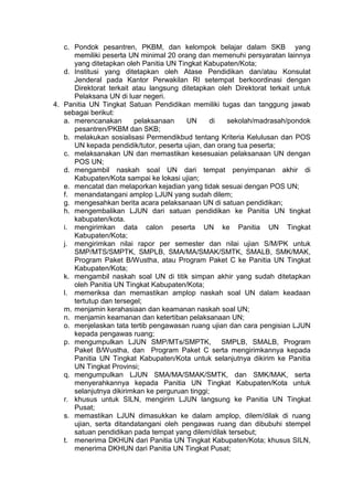 c. Pondok pesantren, PKBM, dan kelompok belajar dalam SKB yang
memiliki peserta UN minimal 20 orang dan memenuhi persyaratan lainnya
yang ditetapkan oleh Panitia UN Tingkat Kabupaten/Kota;
d. Institusi yang ditetapkan oleh Atase Pendidikan dan/atau Konsulat
Jenderal pada Kantor Perwakilan RI setempat berkoordinasi dengan
Direktorat terkait atau langsung ditetapkan oleh Direktorat terkait untuk
Pelaksana UN di luar negeri.
4. Panitia UN Tingkat Satuan Pendidikan memiliki tugas dan tanggung jawab
sebagai berikut:
a. merencanakan pelaksanaan UN di sekolah/madrasah/pondok
pesantren/PKBM dan SKB;
b. melakukan sosialisasi Permendikbud tentang Kriteria Kelulusan dan POS
UN kepada pendidik/tutor, peserta ujian, dan orang tua peserta;
c. melaksanakan UN dan memastikan kesesuaian pelaksanaan UN dengan
POS UN;
d. mengambil naskah soal UN dari tempat penyimpanan akhir di
Kabupaten/Kota sampai ke lokasi ujian;
e. mencatat dan melaporkan kejadian yang tidak sesuai dengan POS UN;
f. menandatangani amplop LJUN yang sudah dilem;
g. mengesahkan berita acara pelaksanaan UN di satuan pendidikan;
h. mengembalikan LJUN dari satuan pendidikan ke Panitia UN tingkat
kabupaten/kota.
i. mengirimkan data calon peserta UN ke Panitia UN Tingkat
Kabupaten/Kota;
j. mengirimkan nilai rapor per semester dan nilai ujian S/M/PK untuk
SMP/MTS/SMPTK, SMPLB, SMA/MA/SMAK/SMTK, SMALB, SMK/MAK,
Program Paket B/Wustha, atau Program Paket C ke Panitia UN Tingkat
Kabupaten/Kota;
k. mengambil naskah soal UN di titik simpan akhir yang sudah ditetapkan
oleh Panitia UN Tingkat Kabupaten/Kota;
l. memeriksa dan memastikan amplop naskah soal UN dalam keadaan
tertutup dan tersegel;
m. menjamin kerahasiaan dan keamanan naskah soal UN;
n. menjamin keamanan dan ketertiban pelaksanaan UN;
o. menjelaskan tata tertib pengawasan ruang ujian dan cara pengisian LJUN
kepada pengawas ruang;
p. mengumpulkan LJUN SMP/MTs/SMPTK, SMPLB, SMALB, Program
Paket B/Wustha, dan Program Paket C serta mengirimkannya kepada
Panitia UN Tingkat Kabupaten/Kota untuk selanjutnya dikirim ke Panitia
UN Tingkat Provinsi;
q. mengumpulkan LJUN SMA/MA/SMAK/SMTK, dan SMK/MAK, serta
menyerahkannya kepada Panitia UN Tingkat Kabupaten/Kota untuk
selanjutnya dikirimkan ke perguruan tinggi;
r. khusus untuk SILN, mengirim LJUN langsung ke Panitia UN Tingkat
Pusat;
s. memastikan LJUN dimasukkan ke dalam amplop, dilem/dilak di ruang
ujian, serta ditandatangani oleh pengawas ruang dan dibubuhi stempel
satuan pendidikan pada tempat yang dilem/dilak tersebut;
t. menerima DKHUN dari Panitia UN Tingkat Kabupaten/Kota; khusus SILN,
menerima DKHUN dari Panitia UN Tingkat Pusat;
 