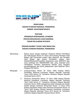 PERATURAN
BADAN STANDAR NASIONAL PENDIDIKAN
NOMOR: 0034/P/BSNP/XII/2015
TENTANG
PROSEDUR OPERASIONAL STANDAR
PENYELENGGARAAN UJIAN NASIONAL
TAHUN PELAJARAN 2015/2016
DENGAN RAHMAT TUHAN YANG MAHA ESA
BADAN STANDAR NASIONAL PENDIDIKAN
Menimbang : Bahwa sesuai dengan ketentuan Peraturan Menteri Pendidikan
dan Kebudayaan Nomor 57 Tahun 2015 tentang Penilaian Hasil
Belajar oleh Pemerintah melalui Ujian Nasional, dan Penilaian
Hasil Belajar oleh Satuan Pendidikan melalui Ujian
Sekolah/Madrasah/Pendidikan Kesetaraan pada SMP/MTS atau
yang sederajat dan SMA/MA/SMK atau yang sederajat perlu
menetapkan Prosedur Operasional Standar yang mengatur
penyelenggaraan dan teknis pelaksanaan Ujian Nasional Tahun
Pelajaran 2015/2016.
Mengingat : 1. Undang-Undang Nomor 20 Tahun 2003 tentang Sistem
Pendidikan Nasional (Lembaran Negara Republik Indonesia
Tahun 2003 Nomor 78, Tambahan Lembaran Negara Republik
Indonesia Nomor 4301);
2. Peraturan Pemerintah Nomor 19 Tahun 2005 tentang Standar
Nasional Pendidikan (Lembaran Negara Republik Indonesia
Tahun 2005 Nomor 41, Tambahan Lembaran Negara Republik
Indonesia Nomor 4496) sebagaimana telah beberapa kali diubah
terakhir dengan Peraturan Pemerintah Nomor 13 Tahun 2015
tentang Perubahan Kedua Atas Peraturan Pemerintah Nomor 19
Tahun 2005 tentang Standar Nasional Pendidikan (Lembaran
Negara Republik Indonesia Tahun 2013 Nomor 45, Tambahan
Lembaran Negara Republik Indonesia Nomor 5670);
 