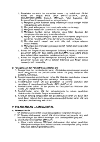 b. Percetakan menerima dan memeriksa master copy naskah soal UN dari
Panitia UN Tingkat Pusat untuk SMP/MTs/SMPTK, SMPLB,
SMA/MA/SMAK/SMTK, SMALB, SMK/MAK, Paket B/Wustha, dan
Program Paket C dengan ketentuan sebagai berikut:
1) Mengecek jumlah halaman setiap mastercopy sesuai dengan rincian
mata pelajaran yang diujikan;
2) Mengecek kelengkapan nomor soal pada setiap master copy;
3) Mengecek kesesuaian cover dan isi master copy;
4) Mengepak kembali semua dokumen yang telah diperiksa dan
menyimpan di tempat yang aman dan rahasia;
5) Mengisi dan menandatangani berita acara serah terima dengan saksi
dari Dinas Pendidikan Provinsi, dan Kanwil Kementerian Agama;
6) Mencetak contoh naskah soal untuk difiat oleh petugas sebelum
dicetak massal;
7) Menyimpan dan menjaga kerahasiaan contoh naskah soal yang sudah
difiat di brankas.
c. Panitia UN Tingkat Pusat menugaskan Balitbang Kemdikbud melakukan
pengiriman bahan UN bagi peserta didik SMK/MAK yang sedang praktik
kerja industri di luar negeri atau melaksanakan tugas negara;
d. Panitia UN Tingkat Pusat menugaskan Balitbang Kemdikbud melakukan
pengiriman naskah soal UN ke Sekolah Indonesia Luar Negeri sesuai
dengan jumlah peserta UN.
D. Penggandaan dan Pendistribusian Bahan UN
1. Penggandaan dan pendistribusian bahan UN dilakukan sesuai dengan petunjuk
teknis penggandaan dan pendistribusian bahan UN yang ditetapkan oleh
Balitbang, Kemdikbud.
2. Penggandaan dan pendistribusian bahan UN dilakukan pada tingkat provinsi
atau gabungan beberapa provinsi oleh Pokja ULP Balitbang.
3. Pendistribusian bahan UN dari percetakan ke provinsi dilakukan oleh
percetakan di bawah koordinasi Panitia UN Tingkat Provinsi.
4. Pendistribusian bahan UN dari provinsi ke kabupaten/kota dilakukan oleh
Panitia UN Tingkat Provinsi.
5. Pendistribusian bahan UN dari kabupaten/kota ke satuan pendidikan
dilakukan oleh Panitia UN Tingkat Kabupaten/Kota.
6. Ketentuan tentang penggandaan dan pendistribusian bahan UN diatur lebih
lanjut dalam petunjuk teknis pencetakan dan pendistribusian bahan UN yang
ditetapkan oleh Balitbang, Kemdikbud.
V. PELAKSANAAN UJIAN NASIONAL
A. Pelaksanaan UN
1. UN dilaksanakan serentak sesuai dengan jadwal yang telah ditetapkan.
2. UN Susulan dilaksanakan setelah UN, diperuntukkan bagi peserta yang sakit
atau berhalangan dan dibuktikan dengan surat keterangan lain yang sah.
3. Ujian Kompetensi Keahlian SMK/MAK:
a. Ujian praktik kejuruan SMK/MAK dilaksanakan oleh satuan pendidikan
bekerjasama dengan dunia industri dan/atau asosiasi profesi paling lambat
satu bulan sebelum pelaksanaan UN.
 