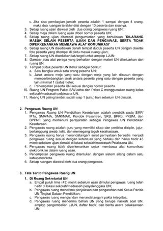 c. Jika sisa pembagian jumlah peserta adalah 1 sampai dengan 4 orang,
maka dua ruangan terakhir diisi dengan 10 peserta dan sisanya.
3. Setiap ruang ujian diawasi oleh dua orang pengawas ruang UN;
4. Setiap meja dalam ruang ujian diberi nomor peserta UN;
5. Setiap ruang ujian ditempel pengumuman yang bertuliskan ”DILARANG
MASUK SELAIN PESERTA UJIAN DAN PENGAWAS, SERTA TIDAK
DIPERKENANKAN MEMBAWA ALAT KOMUNIKASI”
6. Setiap ruang UN disediakan denah tempat duduk peserta UN dengan disertai
foto peserta yang ditempel di pintu masuk ruang ujian;
7. Setiap ruang UN disediakan lak/segel untuk amplop LJUN;
8. Gambar atau alat peraga yang berkaitan dengan materi UN dikeluarkan dari
ruang UN;
9. Tempat duduk peserta UN diatur sebagai berikut:
a. Satu bangku untuk satu orang peserta UN;
b. Jarak antara meja yang satu dengan meja yang lain disusun dengan
mempertimbangkan jarak antara peserta yang satu dengan peserta yang
lain minimal 1 (satu) meter;
c. Penempatan peserta UN sesuai dengan nomor peserta.
10. Ruang UN Program Paket B/Wustha dan Paket C menggunakan ruang kelas
sekolah/madrasah pelaksana UN.
11. Ruang UN paling lambat sudah siap 1 (satu) hari sebelum UN dimulai.
2. Pengawas Ruang UN
1. Pengawas Ruang UN Pendidikan Kesetaraan adalah pendidik pada SMP/
MTs, SMA/MA, SMK/MAK, Pondok Pesantren, SKB, BPKB, PKBM, dan
BPPNFI yang memenuhi persyaratan sebagai Pengawas UN Pendidikan
Kesetaraan.
2. Pengawas ruang adalah guru yang memiliki sikap dan perilaku disiplin, jujur,
bertanggung jawab, teliti, dan memegang teguh kerahasiaan.
3. Pengawas ruang harus menandatangani surat pernyataan bersedia menjadi
pengawas ruang sesuai dengan ketentuan yang berlaku dan harus hadir 45
menit sebelum ujian dimulai di lokasi sekolah/madrasah Pelaksana UN.
4. Pengawas ruang tidak diperkenankan untuk membawa alat komunikasi
elektronik ke dalam ruang ujian.
5. Penempatan pengawas ruang ditentukan dengan sistem silang dalam satu
kabupaten/kota.
6. Setiap ruangan diawasi oleh dua orang pengawas.
3. Tata Tertib Pengawas Ruang UN
1. Di Ruang Sekretariat UN
a. Empat puluh lima (45) menit sebelum ujian dimulai pengawas ruang telah
hadir di lokasi sekolah/madrasah penyelenggara UN;
b. Pengawas ruang menerima penjelasan dan pengarahan dari Ketua Panitia
UN Tingkat Satuan Pendidikan;
c. Pengawas ruang mengisi dan menandatangani pakta integritas;
d. Pengawas ruang menerima bahan UN yang berupa naskah soal UN,
amplop pengembalian LJUN, daftar hadir, dan berita acara pelaksanaan
UN;
 