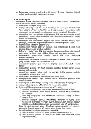 e. Pengawas ruang memeriksa kondisi bahan UN dalam keadaan baik di
dalam amplop naskah yang masih tersegel.
2. Di Ruang Ujian
Pengawas masuk ke dalam ruang UN 20 menit sebelum waktu pelaksanaan
untuk melakukan secara berurutan:
a. memeriksa kesiapan ruang ujian;
b. mempersilakan peserta UN untuk memasuki ruang dengan menunjukkan
kartu peserta UN dan meletakkan tas di bagian depan ruang ujian, serta
menempati tempat duduk sesuai dengan nomor yang telah ditentukan;
c. memeriksa dan memastikan setiap peserta UN hanya membawa pensil,
penghapus, peraut, dan penggaris yang akan dipergunakan ke tempat
duduk masing-masing;
d. memeriksa dan memastikan amplop soal dalam keadaan tertutup rapat
(tersegel), membuka amplop tersebut disaksikan oleh peserta ujian;
e. membacakan tata tertib peserta UN;
f. membagikan naskah soal UN dengan cara meletakkan di atas meja
peserta dalam posisi tertutup (terbalik);
g. kelebihan naskah soal UN selama ujian berlangsung tetap disimpan di
ruang ujian dan tidak diperbolehkan dibaca oleh pengawas ruangan;
h. memberikan kesempatan kepada peserta UN untuk mengecek
kelengkapan soal;
i. mewajibkan peserta untuk menuliskan nama dan nomor ujian pada kolom
yang tersedia pada LJUN dan naskah soal;
j. mewajibkan peserta ujian untuk melengkapi isian pada LJUN secara
benar;
k. memastikan peserta UN telah mengisi identitas dengan benar sesuai
dengan kartu peserta;
l. mewajibkan peserta ujian untuk memisahkan LJUN dengan naskah,
secara hati-hati agar tidak rusak;
m. memastikan peserta ujian menandatangani daftar hadir;
n. mengingatkan peserta agar terlebih dahulu membaca petunjuk cara
menjawab soal;
o. memimpin doa dan mengingatkan peserta untuk bekerja dengan jujur;
p. mempersilakan peserta UN untuk mulai mengerjakan soal;
q. Selama UN berlangsung, pengawas ruang UN wajib:
1) menjaga ketertiban dan ketenangan suasana sekitar ruang ujian;
2) memberi peringatan dan sanksi kepada peserta yang melakukan
kecurangan;
3) melarang orang yang tidak berwenang memasuki ruang UN selain
peserta ujian;
4) menaati larangan berikut: DILARANG merokok di ruang ujian,
mengobrol, membaca, memberi isyarat, petunjuk, dan bantuan apapun
kepada peserta berkaitan dengan jawaban dari soal UN yang diujikan;
r. Lima (5) menit sebelum waktu UN selesai, pengawas ruang UN memberi
peringatan kepada peserta UN bahwa waktu tinggal lima menit;
s. Setelah waktu UN selesai, pengawas ruang UN:
1) mempersilakan peserta UN untuk berhenti mengerjakan soal;
2) mempersilakan peserta UN meletakkan naskah soal dan LJUN di atas
meja dengan rapi;
 