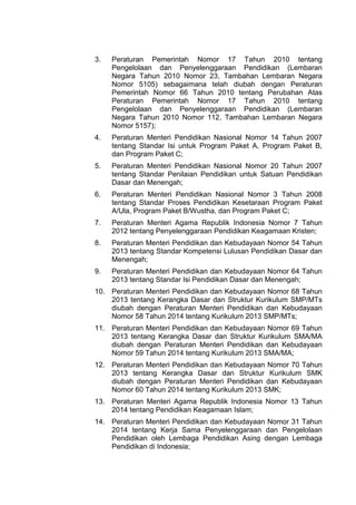 3. Peraturan Pemerintah Nomor 17 Tahun 2010 tentang
Pengelolaan dan Penyelenggaraan Pendidikan (Lembaran
Negara Tahun 2010 Nomor 23, Tambahan Lembaran Negara
Nomor 5105) sebagaimana telah diubah dengan Peraturan
Pemerintah Nomor 66 Tahun 2010 tentang Perubahan Atas
Peraturan Pemerintah Nomor 17 Tahun 2010 tentang
Pengelolaan dan Penyelenggaraan Pendidikan (Lembaran
Negara Tahun 2010 Nomor 112, Tambahan Lembaran Negara
Nomor 5157);
4. Peraturan Menteri Pendidikan Nasional Nomor 14 Tahun 2007
tentang Standar Isi untuk Program Paket A, Program Paket B,
dan Program Paket C;
5. Peraturan Menteri Pendidikan Nasional Nomor 20 Tahun 2007
tentang Standar Penilaian Pendidikan untuk Satuan Pendidikan
Dasar dan Menengah;
6. Peraturan Menteri Pendidikan Nasional Nomor 3 Tahun 2008
tentang Standar Proses Pendidikan Kesetaraan Program Paket
A/Ula, Program Paket B/Wustha, dan Program Paket C;
7. Peraturan Menteri Agama Republik Indonesia Nomor 7 Tahun
2012 tentang Penyelenggaraan Pendidikan Keagamaan Kristen;
8. Peraturan Menteri Pendidikan dan Kebudayaan Nomor 54 Tahun
2013 tentang Standar Kompetensi Lulusan Pendidikan Dasar dan
Menengah;
9. Peraturan Menteri Pendidikan dan Kebudayaan Nomor 64 Tahun
2013 tentang Standar Isi Pendidikan Dasar dan Menengah;
10. Peraturan Menteri Pendidikan dan Kebudayaan Nomor 68 Tahun
2013 tentang Kerangka Dasar dan Struktur Kurikulum SMP/MTs
diubah dengan Peraturan Menteri Pendidikan dan Kebudayaan
Nomor 58 Tahun 2014 tentang Kurikulum 2013 SMP/MTs;
11. Peraturan Menteri Pendidikan dan Kebudayaan Nomor 69 Tahun
2013 tentang Kerangka Dasar dan Struktur Kurikulum SMA/MA
diubah dengan Peraturan Menteri Pendidikan dan Kebudayaan
Nomor 59 Tahun 2014 tentang Kurikulum 2013 SMA/MA;
12. Peraturan Menteri Pendidikan dan Kebudayaan Nomor 70 Tahun
2013 tentang Kerangka Dasar dan Struktur Kurikulum SMK
diubah dengan Peraturan Menteri Pendidikan dan Kebudayaan
Nomor 60 Tahun 2014 tentang Kurikulum 2013 SMK;
13. Peraturan Menteri Agama Republik Indonesia Nomor 13 Tahun
2014 tentang Pendidikan Keagamaan Islam;
14. Peraturan Menteri Pendidikan dan Kebudayaan Nomor 31 Tahun
2014 tentang Kerja Sama Penyelenggaraan dan Pengelolaan
Pendidikan oleh Lembaga Pendidikan Asing dengan Lembaga
Pendidikan di Indonesia;
 