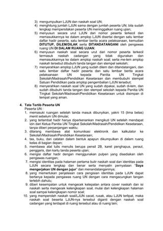 3) mengumpulkan LJUN dan naskah soal UN;
4) menghitung jumlah LJUN sama dengan jumlah peserta UN; bila sudah
lengkap mempersilakan peserta UN meninggalkan ruang ujian;
5) menyusun secara urut LJUN dari nomor peserta terkecil dan
memasukkannya ke dalam amplop LJUN disertai dengan satu lembar
daftar hadir peserta, satu lembar berita acara pelaksanaan, kemudian
DITUTUP, DILEM/DILAK serta DITANDATANGANI oleh pengawas
ruang UN DI DALAM RUANG UJIAN;
6) menyusun naskah soal secara urut dari nomor peserta terkecil
termasuk naskah cadangan yang tidak digunakan dan
memasukkannya ke dalam amplop naskah soal; serta me-lem amplop
naskah tersebut dibubuhi tanda tangan dan stempel sekolah;
7) menyerahkan amplop LJUN yang sudah dilem dan ditandatangani, dan
satu lembar daftar hadir peserta dan satu lembar berita acara
pelaksanaan UN kepada Panitia UN Tingkat
Sekolah/Madrasah/Pendidikan Kesetaraan dan membubuhi stempel
Satuan Pendidikan pada amplop pengembalian LJUN tersebut;
8) menyerahkan naskah soal UN yang sudah dipakai, sudah di-lem, dan
sudah dibubuhi tanda tangan dan stempel sekolah kepada Panitia UN
Tingkat Sekolah/Madrasah/Pendidikan Kesetaraan untuk disimpan di
tempat yang aman.
4. Tata Tertib Peserta UN
Peserta UN :
1. memasuki ruangan setelah tanda masuk dibunyikan, yakni 15 (lima belas)
menit sebelum UN dimulai;
2. yang terlambat hadir hanya diperkenankan mengikuti UN setelah mendapat
izin dari Ketua Panitia UN Tingkat Sekolah/Madrasah/Pendidikan Kesetaraan,
tanpa diberi perpanjangan waktu;
3. dilarang membawa alat komunikasi elektronik dan kalkulator ke
Sekolah/Madrasah/Pendidikan Kesetaraan;
4. tas, buku, dan catatan dalam bentuk apapun dikumpulkan di dalam ruang
kelas di bagian depan;
5. membawa alat tulis menulis berupa pensil 2B, karet penghapus, peraut,
penggaris, dan kartu tanda peserta ujian;
6. mengisi daftar hadir dengan menggunakan pulpen yang disediakan oleh
pengawas ruangan;
7. mengisi identitas pada halaman pertama butir naskah soal dan identitas pada
LJUN secara lengkap dan benar serta menyalin pernyataan “Saya
mengerjakan UN dengan jujur” dan menandatanganinya;
8. yang memerlukan penjelasan cara pengisian identitas pada LJUN dapat
bertanya kepada pengawas ruang UN dengan cara mengacungkan tangan
terlebih dahulu;
9. diberi kesempatan untuk mengecek ketepatan antara cover naskah dan isi
naskah serta mengecek kelengkapan soal, mulai dari kelengkapan halaman
soal sampai kelengkapan nomor soal;
10. yang memperoleh naskah soal/LJUN cacat, rusak, atau LJUN terlipat, maka
naskah soal beserta LJUN-nya tersebut diganti dengan naskah soal
cadangan yang terdapat di ruang tersebut atau di ruang lain;
 
