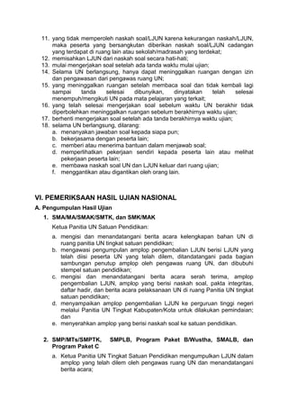 11. yang tidak memperoleh naskah soal/LJUN karena kekurangan naskah/LJUN,
maka peserta yang bersangkutan diberikan naskah soal/LJUN cadangan
yang terdapat di ruang lain atau sekolah/madrasah yang terdekat;
12. memisahkan LJUN dari naskah soal secara hati-hati;
13. mulai mengerjakan soal setelah ada tanda waktu mulai ujian;
14. Selama UN berlangsung, hanya dapat meninggalkan ruangan dengan izin
dan pengawasan dari pengawas ruang UN;
15. yang meninggalkan ruangan setelah membaca soal dan tidak kembali lagi
sampai tanda selesai dibunyikan, dinyatakan telah selesai
menempuh/mengikuti UN pada mata pelajaran yang terkait;
16. yang telah selesai mengerjakan soal sebelum waktu UN berakhir tidak
diperbolehkan meninggalkan ruangan sebelum berakhirnya waktu ujian;
17. berhenti mengerjakan soal setelah ada tanda berakhirnya waktu ujian;
18. selama UN berlangsung, dilarang:
a. menanyakan jawaban soal kepada siapa pun;
b. bekerjasama dengan peserta lain;
c. memberi atau menerima bantuan dalam menjawab soal;
d. memperlihatkan pekerjaan sendiri kepada peserta lain atau melihat
pekerjaan peserta lain;
e. membawa naskah soal UN dan LJUN keluar dari ruang ujian;
f. menggantikan atau digantikan oleh orang lain.
VI. PEMERIKSAAN HASIL UJIAN NASIONAL
A. Pengumpulan Hasil Ujian
1. SMA/MA/SMAK/SMTK, dan SMK/MAK
Ketua Panitia UN Satuan Pendidikan:
a. mengisi dan menandatangani berita acara kelengkapan bahan UN di
ruang panitia UN tingkat satuan pendidikan;
b. mengawasi pengumpulan amplop pengembalian LJUN berisi LJUN yang
telah diisi peserta UN yang telah dilem, ditandatangani pada bagian
sambungan penutup amplop oleh pengawas ruang UN, dan dibubuhi
stempel satuan pendidikan;
c. mengisi dan menandatangani berita acara serah terima, amplop
pengembalian LJUN, amplop yang berisi naskah soal, pakta integritas,
daftar hadir, dan berita acara pelaksanaan UN di ruang Panitia UN tingkat
satuan pendidikan;
d. menyampaikan amplop pengembalian LJUN ke perguruan tinggi negeri
melalui Panitia UN Tingkat Kabupaten/Kota untuk dilakukan pemindaian;
dan
e. menyerahkan amplop yang berisi naskah soal ke satuan pendidikan.
2. SMP/MTs/SMPTK, SMPLB, Program Paket B/Wustha, SMALB, dan
Program Paket C
a. Ketua Panitia UN Tingkat Satuan Pendidikan mengumpulkan LJUN dalam
amplop yang telah dilem oleh pengawas ruang UN dan menandatangani
berita acara;
 