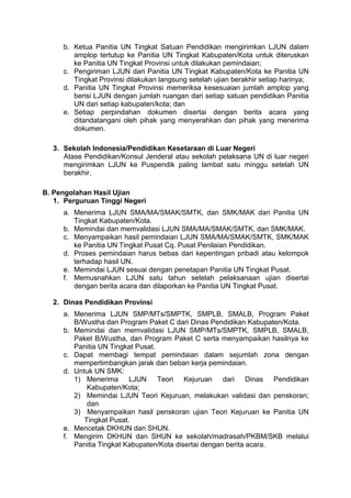 b. Ketua Panitia UN Tingkat Satuan Pendidikan mengirimkan LJUN dalam
amplop tertutup ke Panitia UN Tingkat Kabupaten/Kota untuk diteruskan
ke Panitia UN Tingkat Provinsi untuk dilakukan pemindaian;
c. Pengiriman LJUN dari Panitia UN Tingkat Kabupaten/Kota ke Panitia UN
Tingkat Provinsi dilakukan langsung setelah ujian berakhir setiap harinya;
d. Panitia UN Tingkat Provinsi memeriksa kesesuaian jumlah amplop yang
berisi LJUN dengan jumlah ruangan dari setiap satuan pendidikan Panitia
UN dari setiap kabupaten/kota; dan
e. Setiap perpindahan dokumen disertai dengan berita acara yang
ditandatangani oleh pihak yang menyerahkan dan pihak yang menerima
dokumen.
3. Sekolah Indonesia/Pendidikan Kesetaraan di Luar Negeri
Atase Pendidikan/Konsul Jenderal atau sekolah pelaksana UN di luar negeri
mengirimkan LJUN ke Puspendik paling lambat satu minggu setelah UN
berakhir.
B. Pengolahan Hasil Ujian
1. Perguruan Tinggi Negeri
a. Menerima LJUN SMA/MA/SMAK/SMTK, dan SMK/MAK dari Panitia UN
Tingkat Kabupaten/Kota.
b. Memindai dan memvalidasi LJUN SMA/MA/SMAK/SMTK, dan SMK/MAK.
c. Menyampaikan hasil pemindaian LJUN SMA/MA/SMAK/SMTK, SMK/MAK
ke Panitia UN Tingkat Pusat Cq. Pusat Penilaian Pendidikan.
d. Proses pemindaian harus bebas dari kepentingan pribadi atau kelompok
terhadap hasil UN.
e. Memindai LJUN sesuai dengan penetapan Panitia UN Tingkat Pusat.
f. Memusnahkan LJUN satu tahun setelah pelaksanaan ujian disertai
dengan berita acara dan dilaporkan ke Panitia UN Tingkat Pusat.
2. Dinas Pendidikan Provinsi
a. Menerima LJUN SMP/MTs/SMPTK, SMPLB, SMALB, Program Paket
B/Wustha dan Program Paket C dari Dinas Pendidikan Kabupaten/Kota.
b. Memindai dan memvalidasi LJUN SMP/MTs/SMPTK, SMPLB, SMALB,
Paket B/Wustha, dan Program Paket C serta menyampaikan hasilnya ke
Panitia UN Tingkat Pusat.
c. Dapat membagi tempat pemindaian dalam sejumlah zona dengan
mempertimbangkan jarak dan beban kerja pemindaian.
d. Untuk UN SMK:
1) Menerima LJUN Teori Kejuruan dari Dinas Pendidikan
Kabupaten/Kota;
2) Memindai LJUN Teori Kejuruan, melakukan validasi dan penskoran;
dan
3) Menyampaikan hasil penskoran ujian Teori Kejuruan ke Panitia UN
Tingkat Pusat.
e. Mencetak DKHUN dan SHUN.
f. Mengirim DKHUN dan SHUN ke sekolah/madrasah/PKBM/SKB melalui
Panitia Tingkat Kabupaten/Kota disertai dengan berita acara.
 