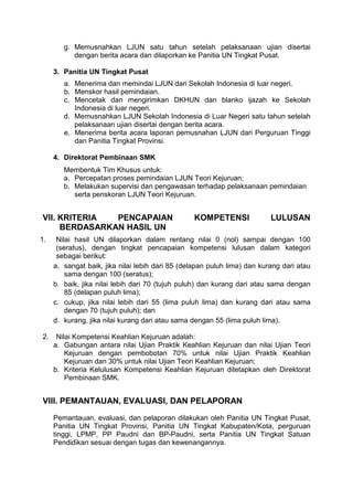 g. Memusnahkan LJUN satu tahun setelah pelaksanaan ujian disertai
dengan berita acara dan dilaporkan ke Panitia UN Tingkat Pusat.
3. Panitia UN Tingkat Pusat
a. Menerima dan memindai LJUN dari Sekolah Indonesia di luar negeri.
b. Menskor hasil pemindaian.
c. Mencetak dan mengirimkan DKHUN dan blanko ijazah ke Sekolah
Indonesia di luar negeri.
d. Memusnahkan LJUN Sekolah Indonesia di Luar Negeri satu tahun setelah
pelaksanaan ujian disertai dengan berita acara.
e. Menerima berita acara laporan pemusnahan LJUN dari Perguruan Tinggi
dan Panitia Tingkat Provinsi.
4. Direktorat Pembinaan SMK
Membentuk Tim Khusus untuk:
a. Percepatan proses pemindaian LJUN Teori Kejuruan;
b. Melakukan supervisi dan pengawasan terhadap pelaksanaan pemindaian
serta penskoran LJUN Teori Kejuruan.
VII. KRITERIA PENCAPAIAN KOMPETENSI LULUSAN
BERDASARKAN HASIL UN
1. Nilai hasil UN dilaporkan dalam rentang nilai 0 (nol) sampai dengan 100
(seratus), dengan tingkat pencapaian kompetensi lulusan dalam kategori
sebagai berikut:
a. sangat baik, jika nilai lebih dari 85 (delapan puluh lima) dan kurang dari atau
sama dengan 100 (seratus);
b. baik, jika nilai lebih dari 70 (tujuh puluh) dan kurang dari atau sama dengan
85 (delapan puluh lima);
c. cukup, jika nilai lebih dari 55 (lima puluh lima) dan kurang dari atau sama
dengan 70 (tujuh puluh); dan
d. kurang, jika nilai kurang dari atau sama dengan 55 (lima puluh lima).
2. Nilai Kompetensi Keahlian Kejuruan adalah:
a. Gabungan antara nilai Ujian Praktik Keahlian Kejuruan dan nilai Ujian Teori
Kejuruan dengan pembobotan 70% untuk nilai Ujian Praktik Keahlian
Kejuruan dan 30% untuk nilai Ujian Teori Keahlian Kejuruan;
b. Kriteria Kelulusan Kompetensi Keahlian Kejuruan ditetapkan oleh Direktorat
Pembinaan SMK.
VIII. PEMANTAUAN, EVALUASI, DAN PELAPORAN
Pemantauan, evaluasi, dan pelaporan dilakukan oleh Panitia UN Tingkat Pusat,
Panitia UN Tingkat Provinsi, Panitia UN Tingkat Kabupaten/Kota, perguruan
tinggi, LPMP, PP Paudni dan BP-Paudni, serta Panitia UN Tingkat Satuan
Pendidikan sesuai dengan tugas dan kewenangannya.
 