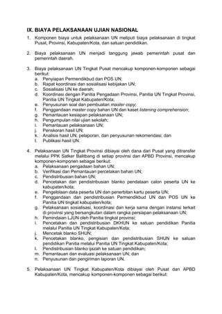 IX. BIAYA PELAKSANAAN UJIAN NASIONAL
1. Komponen biaya untuk pelaksanaan UN meliputi biaya pelaksanaan di tingkat
Pusat, Provinsi, Kabupaten/Kota, dan satuan pendidikan.
2. Biaya pelaksanaan UN menjadi tanggung jawab pemerintah pusat dan
pemerintah daerah.
3. Biaya pelaksanaan UN Tingkat Pusat mencakup komponen-komponen sebagai
berikut:
a. Penyiapan Permendikbud dan POS UN;
b. Rapat koordinasi dan sosialisasi kebijakan UN;
c. Sosialisasi UN ke daerah;
d. Koordinasi dengan Panitia Pengadaan Provinsi, Panitia UN Tingkat Provinsi,
Panitia UN Tingkat Kabupaten/Kota;
e. Penyusunan soal dan pembuatan master copy;
f. Penggandaan master copy bahan UN dan kaset listening comprehension;
g. Pemantauan kesiapan pelaksanaan UN;
h. Pengumpulan nilai ujian sekolah;
i. Pemantauan pelaksanaan UN;
j. Penskoran hasil UN;
k. Analisis hasil UN, pelaporan, dan penyusunan rekomendasi; dan
l. Publikasi hasil UN.
4. Pelaksanaan UN Tingkat Provinsi dibiayai oleh dana dari Pusat yang ditransfer
melalui PPK Satker Balitbang di setiap provinsi dan APBD Provinsi, mencakup
komponen-komponen sebagai berikut:
a. Pelaksanaan pengadaan bahan UN;
b. Verifikasi dan Pemantauan percetakan bahan UN;
c. Pendistribusian bahan UN;
d. Pencetakan dan pendistribusian blanko pendataan calon peserta UN ke
kabupaten/kota;
e. Pengelolaan data peserta UN dan penerbitan kartu peserta UN;
f. Penggandaan dan pendistribusian Permendikbud UN dan POS UN ke
Panitia UN tingkat kabupaten/kota;
g. Pelaksanaan sosialisasi, koordinasi dan kerja sama dengan instansi terkait
di provinsi yang bersangkutan dalam rangka persiapan pelaksanaan UN;
h. Pemindaian LJUN oleh Panitia tingkat provinsi;
i. Pencetakan dan pendistribusian DKHUN ke satuan pendidikan Panitia
melalui Panitia UN Tingkat Kabupaten/Kota;
j. Mencetak blanko SHUN;
k. Pencetakan blanko, pengisian dan pendistribusian SHUN ke satuan
pendidikan Panitia melalui Panitia UN Tingkat Kabupaten/Kota;
l. Pendistribusian blanko ijazah ke satuan pendidikan;
m. Pemantauan dan evaluasi pelaksanaan UN; dan
n. Penyusunan dan pengiriman laporan UN.
5. Pelaksanaan UN Tingkat Kabupaten/Kota dibiayai oleh Pusat dan APBD
Kabupaten/Kota, mencakup komponen-komponen sebagai berikut:
 