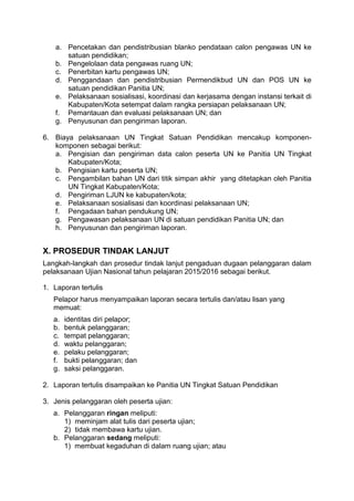 a. Pencetakan dan pendistribusian blanko pendataan calon pengawas UN ke
satuan pendidikan;
b. Pengelolaan data pengawas ruang UN;
c. Penerbitan kartu pengawas UN;
d. Penggandaan dan pendistribusian Permendikbud UN dan POS UN ke
satuan pendidikan Panitia UN;
e. Pelaksanaan sosialisasi, koordinasi dan kerjasama dengan instansi terkait di
Kabupaten/Kota setempat dalam rangka persiapan pelaksanaan UN;
f. Pemantauan dan evaluasi pelaksanaan UN; dan
g. Penyusunan dan pengiriman laporan.
6. Biaya pelaksanaan UN Tingkat Satuan Pendidikan mencakup komponen-
komponen sebagai berikut:
a. Pengisian dan pengiriman data calon peserta UN ke Panitia UN Tingkat
Kabupaten/Kota;
b. Pengisian kartu peserta UN;
c. Pengambilan bahan UN dari titik simpan akhir yang ditetapkan oleh Panitia
UN Tingkat Kabupaten/Kota;
d. Pengiriman LJUN ke kabupaten/kota;
e. Pelaksanaan sosialisasi dan koordinasi pelaksanaan UN;
f. Pengadaan bahan pendukung UN;
g. Pengawasan pelaksanaan UN di satuan pendidikan Panitia UN; dan
h. Penyusunan dan pengiriman laporan.
X. PROSEDUR TINDAK LANJUT
Langkah-langkah dan prosedur tindak lanjut pengaduan dugaan pelanggaran dalam
pelaksanaan Ujian Nasional tahun pelajaran 2015/2016 sebagai berikut.
1. Laporan tertulis
Pelapor harus menyampaikan laporan secara tertulis dan/atau lisan yang
memuat:
a. identitas diri pelapor;
b. bentuk pelanggaran;
c. tempat pelanggaran;
d. waktu pelanggaran;
e. pelaku pelanggaran;
f. bukti pelanggaran; dan
g. saksi pelanggaran.
2. Laporan tertulis disampaikan ke Panitia UN Tingkat Satuan Pendidikan
3. Jenis pelanggaran oleh peserta ujian:
a. Pelanggaran ringan meliputi:
1) meminjam alat tulis dari peserta ujian;
2) tidak membawa kartu ujian.
b. Pelanggaran sedang meliputi:
1) membuat kegaduhan di dalam ruang ujian; atau
 