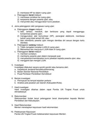 2) membawa HP ke dalam ruang ujian
c. Pelanggaran berat meliputi:
1) membawa contekan ke ruang ujian;
2) kerjasama dengan peserta ujian; atau
3) menyontek atau menggunakan kunci jawaban.
4. Jenis pelanggaran oleh pengawas ruang ujian
a. Pelanggaran ringan meliputi:
1) lalai, tertidur, merokok, dan berbicara yang dapat mengganggu
konsentrasi peserta ujian;
2) menggunakan alat komunikasi (HP), perangkat elektronik, membaca
bahan yang tidak terkait UN; atau
3) lalai membantu peserta ujian mengisi identitas diri sesuai dengan kartu
identitas.
b. Pelanggaran sedang meliputi:
1) Tidak mengelem amplop LJUN di ruang ujian;
2) Memeriksa dan menyusun LJUN tidak di ruang ujian.
c. Pelanggaran berat meliputi:
1) memberi contekan;
2) membantu peserta ujian dalam menjawab soal;
3) menyebarkan/membacakan kunci jawaban kepada peserta ujian; atau
4) mengganti dan mengisi LJUN.
5. Investigasi
Investigasi dilakukan secara sendiri-sendiri atau bersama oleh:
a. Inspektorat Jenderal Kemdikbud/Kemenag
b. Badan Standar Nasional Pendidikan
c. Pusat Penilaian Pendidikan Kemdikbud
6. Bentuk investigasi
a. Peninjauan ke tempat kejadian perkara
b. Analisis pola jawaban per daerah (Kabupaten/Kota).
7. Hasil investigasi
Hasil investigasi dibahas dalam rapat Panitia UN Tingkat Pusat untuk
ditindaklanjuti
8. Rekomendasi
Rekomendasi tindak lanjut pelanggaran berat disampaikan kepada Menteri
Pendidikan dan Kebudayaan.
9. Hasil Rekomendasi
Menteri menetapkan keputusan hasil rekomendasi.
10. Pelaksanaan Keputusan
Panitia UN Tingkat Pusat melaksanakan keputusan Menteri.
 