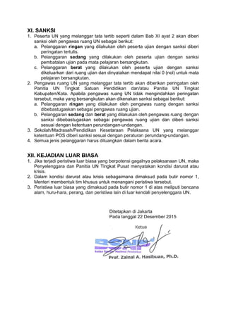 XI. SANKSI
1. Peserta UN yang melanggar tata tertib seperti dalam Bab XI ayat 2 akan diberi
sanksi oleh pengawas ruang UN sebagai berikut:
a. Pelanggaran ringan yang dilakukan oleh peserta ujian dengan sanksi diberi
peringatan tertulis.
b. Pelanggaran sedang yang dilakukan oleh peserta ujian dengan sanksi
pembatalan ujian pada mata pelajaran bersangkutan.
c. Pelanggaran berat yang dilakukan oleh peserta ujian dengan sanksi
dikeluarkan dari ruang ujian dan dinyatakan mendapat nilai 0 (nol) untuk mata
pelajaran bersangkutan.
2. Pengawas ruang UN yang melanggar tata tertib akan diberikan peringatan oleh
Panitia UN Tingkat Satuan Pendidikan dan/atau Panitia UN Tingkat
Kabupaten/Kota. Apabila pengawas ruang UN tidak mengindahkan peringatan
tersebut, maka yang bersangkutan akan dikenakan sanksi sebagai berikut:
a. Pelanggaran ringan yang dilakukan oleh pengawas ruang dengan sanksi
dibebastugaskan sebagai pengawas ruang ujian.
b. Pelanggaran sedang dan berat yang dilakukan oleh pengawas ruang dengan
sanksi dibebastugaskan sebagai pengawas ruang ujian dan diberi sanksi
sesuai dengan ketentuan perundangan-undangan.
3. Sekolah/Madrasah/Pendidikan Kesetaraan Pelaksana UN yang melanggar
ketentuan POS diberi sanksi sesuai dengan peraturan perundang-undangan.
4. Semua jenis pelanggaran harus dituangkan dalam berita acara.
XII. KEJADIAN LUAR BIASA
1. Jika terjadi peristiwa luar biasa yang berpotensi gagalnya pelaksanaan UN, maka
Penyelenggara dan Panitia UN Tingkat Pusat menyatakan kondisi darurat atau
krisis.
2. Dalam kondisi darurat atau krisis sebagaimana dimaksud pada butir nomor 1,
Menteri membentuk tim khusus untuk menangani peristiwa tersebut.
3. Peristiwa luar biasa yang dimaksud pada butir nomor 1 di atas meliputi bencana
alam, huru-hara, perang, dan peristiwa lain di luar kendali penyelenggara UN.
Ditetapkan di Jakarta
Pada tanggal 22 Desember 2015
 