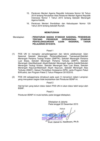 15. Peraturan Menteri Agama Republik Indonesia Nomor 54 Tahun
2014 tentang Perubahan Atas Peraturan Menteri Agama Republik
Indonesia Nomor 1 Tahun 2013 tentang Sekolah Menengah
Agama Katolik;
16. Peraturan Menteri Pendidikan dan Kebudayaan Nomor 129
Tahun 2014 tentang Sekolah Rumah;
MEMUTUSKAN
Menetapkan : PERATURAN BADAN STANDAR NASIONAL PENDIDIKAN
TENTANG PROSEDUR OPERASIONAL STANDAR
PENYELENGGARAAN UJIAN NASIONAL TAHUN
PELAJARAN 2015/2016.
Pasal 1
(1) POS UN ini mengatur penyelenggaraan dan teknis pelaksanaan Ujian
Nasional Sekolah Menengah Pertama/Madrasah Tsanawiyah/Sekolah
Menengah Pertama Teologi Kristen (SMPTK), Sekolah Menengah Pertama
Luar Biasa, Sekolah Menengah Pertama Terbuka (SMPT), Sekolah
Menengah Atas/Madrasah Aliyah/Sekolah Menengah Agama Katolik/Sekolah
Menengah Teologi Kristen, Sekolah Menengah Atas Luar Biasa, Sekolah
Menengah Kejuruan/Madrasah Aliyah Kejuruan, Sekolah Menengah Atas
Terbuka (SMAT), Satuan Pendidikan Kerjasama (SPK), serta Program Paket
B/Wustha, dan Program Paket C Tahun Pelajaran 2015/2016.
(2) POS UN sebagaimana dimaksud pada ayat (1) tercantum dalam Lampiran
yang merupakan bagian tidak terpisahkan dari Peraturan BSNP ini.
Pasal 2
Hal-hal lain yang belum diatur dalam POS UN ini akan diatur lebih lanjut oleh
BSNP.
Pasal 3
Peraturan BSNP ini mulai berlaku pada tanggal ditetapkan.
Ditetapkan di Jakarta
Pada tanggal 22 Desember 2015
 