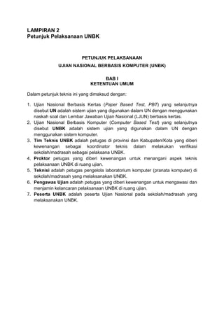 LAMPIRAN 2
Petunjuk Pelaksanaan UNBK
PETUNJUK PELAKSANAAN
UJIAN NASIONAL BERBASIS KOMPUTER (UNBK)
BAB I
KETENTUAN UMUM
Dalam petunjuk teknis ini yang dimaksud dengan:
1. Ujian Nasional Berbasis Kertas (Paper Based Test, PBT) yang selanjutnya
disebut UN adalah sistem ujian yang digunakan dalam UN dengan menggunakan
naskah soal dan Lembar Jawaban Ujian Nasional (LJUN) berbasis kertas.
2. Ujian Nasional Berbasis Komputer (Computer Based Test) yang selanjutnya
disebut UNBK adalah sistem ujian yang digunakan dalam UN dengan
menggunakan sistem komputer.
3. Tim Teknis UNBK adalah petugas di provinsi dan Kabupaten/Kota yang diberi
kewenangan sebagai koordinator teknis dalam melakukan verifikasi
sekolah/madrasah sebagai pelaksana UNBK.
4. Proktor petugas yang diberi kewenangan untuk menangani aspek teknis
pelaksanaan UNBK di ruang ujian.
5. Teknisi adalah petugas pengelola laboratorium komputer (pranata komputer) di
sekolah/madrasah yang melaksanakan UNBK.
6. Pengawas Ujian adalah petugas yang diberi kewenangan untuk mengawasi dan
menjamin kelancaran pelaksanaan UNBK di ruang ujian.
7. Peserta UNBK adalah peserta Ujian Nasional pada sekolah/madrasah yang
melaksanakan UNBK.
 