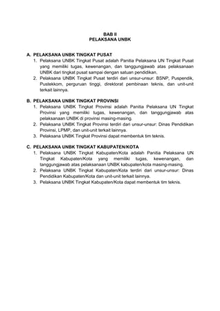 BAB II
PELAKSANA UNBK
A. PELAKSANA UNBK TINGKAT PUSAT
1. Pelaksana UNBK Tingkat Pusat adalah Panitia Pelaksana UN Tingkat Pusat
yang memiliki tugas, kewenangan, dan tanggungjawab atas pelaksanaan
UNBK dari tingkat pusat sampai dengan satuan pendidikan.
2. Pelaksana UNBK Tingkat Pusat terdiri dari unsur-unsur: BSNP, Puspendik,
Pustekkom, perguruan tinggi, direktorat pembinaan teknis, dan unit-unit
terkait lainnya.
B. PELAKSANA UNBK TINGKAT PROVINSI
1. Pelaksana UNBK Tingkat Provinsi adalah Panitia Pelaksana UN Tingkat
Provinsi yang memiliki tugas, kewenangan, dan tanggungjawab atas
pelaksanaan UNBK di provinsi masing-masing.
2. Pelaksana UNBK Tingkat Provinsi terdiri dari unsur-unsur: Dinas Pendidikan
Provinsi, LPMP, dan unit-unit terkait lainnya.
3. Pelaksana UNBK Tingkat Provinsi dapat membentuk tim teknis.
C. PELAKSANA UNBK TINGKAT KABUPATEN/KOTA
1. Pelaksana UNBK Tingkat Kabupaten/Kota adalah Panitia Pelaksana UN
Tingkat Kabupaten/Kota yang memiliki tugas, kewenangan, dan
tanggungjawab atas pelaksanaan UNBK kabupaten/kota masing-masing.
2. Pelaksana UNBK Tingkat Kabupaten/Kota terdiri dari unsur-unsur: Dinas
Pendidikan Kabupaten/Kota dan unit-unit terkait lainnya.
3. Pelaksana UNBK Tingkat Kabupaten/Kota dapat membentuk tim teknis.
 