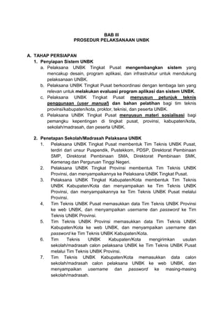 BAB III
PROSEDUR PELAKSANAAN UNBK
A. TAHAP PERSIAPAN
1. Penyiapan Sistem UNBK
a. Pelaksana UNBK Tingkat Pusat mengembangkan sistem yang
mencakup desain, program aplikasi, dan infrastruktur untuk mendukung
pelaksanaan UNBK.
b. Pelaksana UNBK Tingkat Pusat berkoordinasi dengan lembaga lain yang
relevan untuk melakukan evaluasi program aplikasi dan sistem UNBK.
c. Pelaksana UNBK Tingkat Pusat menyusun petunjuk teknis
penggunaan (user manual) dan bahan pelatihan bagi tim teknis
provinsi/kabupaten/kota, proktor, teknisi, dan peserta UNBK.
d. Pelaksana UNBK Tingkat Pusat menyusun materi sosialisasi bagi
pemangku kepentingan di tingkat pusat, provinsi, kabupaten/kota,
sekolah/madrasah, dan peserta UNBK.
2. Penetapan Sekolah/Madrasah Pelaksana UNBK
1. Pelaksana UNBK Tingkat Pusat membentuk Tim Teknis UNBK Pusat,
terdiri dari unsur Puspendik, Pustekkom, PDSP, Direktorat Pembinaan
SMP, Direktorat Pembinaan SMA, Direktorat Pembinaan SMK,
Kemenag dan Perguruan Tinggi Negeri.
2. Pelaksana UNBK Tingkat Provinsi membentuk Tim Teknis UNBK
Provinsi, dan menyampaikannya ke Pelaksana UNBK Tingkat Pusat.
3. Pelaksana UNBK Tingkat Kabupaten/Kota membentuk Tim Teknis
UNBK Kabupaten/Kota dan menyampaikan ke Tim Teknis UNBK
Provinsi, dan menyampaikannya ke Tim Teknis UNBK Pusat melalui
Provinsi.
4. Tim Teknis UNBK Pusat memasukkan data Tim Teknis UNBK Provinsi
ke web UNBK, dan menyampaikan username dan password ke Tim
Teknis UNBK Provinsi.
5. Tim Teknis UNBK Provinsi memasukkan data Tim Teknis UNBK
Kabupaten/Kota ke web UNBK, dan menyampaikan username dan
password ke Tim Teknis UNBK Kabupaten/Kota.
6. Tim Teknis UNBK Kabupaten/Kota mengirimkan usulan
sekolah/madrasah calon pelaksana UNBK ke Tim Teknis UNBK Pusat
melalui Tim Teknis UNBK Provinsi.
7. Tim Teknis UNBK Kabupaten/Kota memasukkan data calon
sekolah/madrasah calon pelaksana UNBK ke web UNBK, dan
menyampaikan username dan password ke masing-masing
sekolah/madrasah.
 