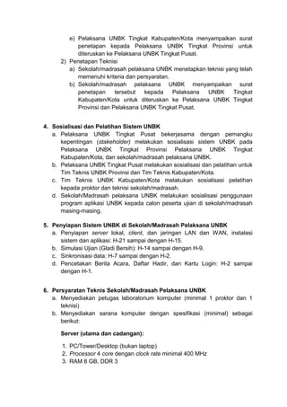 e) Pelaksana UNBK Tingkat Kabupaten/Kota menyampaikan surat
penetapan kepada Pelaksana UNBK Tingkat Provinsi untuk
diteruskan ke Pelaksana UNBK Tingkat Pusat.
2) Penetapan Teknisi
a) Sekolah/madrasah pelaksana UNBK menetapkan teknisi yang telah
memenuhi kriteria dan persyaratan.
b) Sekolah/madrasah pelaksana UNBK menyampaikan surat
penetapan tersebut kepada Pelaksana UNBK Tingkat
Kabupaten/Kota untuk diteruskan ke Pelaksana UNBK Tingkat
Provinsi dan Pelaksana UNBK Tingkat Pusat.
4. Sosialisasi dan Pelatihan Sistem UNBK
a. Pelaksana UNBK Tingkat Pusat bekerjasama dengan pemangku
kepentingan (stakeholder) melakukan sosialisasi sistem UNBK pada
Pelaksana UNBK Tingkat Provinsi Pelaksana UNBK Tingkat
Kabupaten/Kota, dan sekolah/madrasah pelaksana UNBK.
b. Pelaksana UNBK Tingkat Pusat melakukan sosialisasi dan pelatihan untuk
Tim Teknis UNBK Provinsi dan Tim Teknis Kabupaten/Kota.
c. Tim Teknis UNBK Kabupaten/Kota melakukan sosialisasi pelatihan
kepada proktor dan teknisi sekolah/madrasah.
d. Sekolah/Madrasah pelaksana UNBK melakukan sosialisasi penggunaan
program aplikasi UNBK kepada calon peserta ujian di sekolah/madrasah
masing-masing.
5. Penyiapan Sistem UNBK di Sekolah/Madrasah Pelaksana UNBK
a. Penyiapan server lokal, client, dan jaringan LAN dan WAN, instalasi
sistem dan aplikasi: H-21 sampai dengan H-15.
b. Simulasi Ujian (Gladi Bersih): H-14 sampai dengan H-9.
c. Sinkronisasi data: H-7 sampai dengan H-2.
d. Pencetakan Berita Acara, Daftar Hadir, dan Kartu Login: H-2 sampai
dengan H-1.
6. Persyaratan Teknis Sekolah/Madrasah Pelaksana UNBK
a. Menyediakan petugas laboratorium komputer (minimal 1 proktor dan 1
teknisi)
b. Menyediakan sarana komputer dengan spesifikasi (minimal) sebagai
berikut:
Server (utama dan cadangan):
1. PC/Tower/Desktop (bukan laptop)
2. Processor 4 core dengan clock rate minimal 400 MHz
3. RAM 8 GB, DDR 3
 