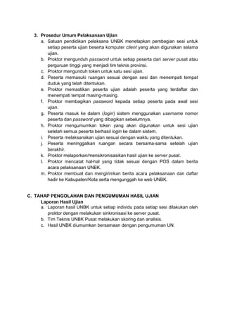 3. Prosedur Umum Pelaksanaan Ujian
a. Satuan pendidikan pelaksana UNBK menetapkan pembagian sesi untuk
setiap peserta ujian beserta komputer client yang akan digunakan selama
ujian.
b. Proktor mengunduh password untuk setiap peserta dari server pusat atau
perguruan tinggi yang menjadi tim teknis provinsi.
c. Proktor mengunduh token untuk satu sesi ujian.
d. Peserta memasuki ruangan sesuai dengan sesi dan menempati tempat
duduk yang telah ditentukan.
e. Proktor memastikan peserta ujian adalah peserta yang terdaftar dan
menempati tempat masing-masing.
f. Proktor membagikan password kepada setiap peserta pada awal sesi
ujian.
g. Peserta masuk ke dalam (login) sistem menggunakan username nomor
peserta dan password yang dibagikan sebelumnya.
h. Proktor mengumumkan token yang akan digunakan untuk sesi ujian
setelah semua peserta berhasil login ke dalam sistem.
i. Peserta melaksanakan ujian sesuai dengan waktu yang ditentukan.
j. Peserta meninggalkan ruangan secara bersama-sama setelah ujian
berakhir.
k. Proktor melaporkan/mensikronisasikan hasil ujian ke server pusat.
l. Proktor mencatat hal-hal yang tidak sesuai dengan POS dalam berita
acara pelaksanaan UNBK.
m. Proktor membuat dan mengirimkan berita acara pelaksanaan dan daftar
hadir ke Kabupaten/Kota serta mengunggah ke web UNBK.
C. TAHAP PENGOLAHAN DAN PENGUMUMAN HASIL UJIAN
Laporan Hasil Ujian
a. Laporan hasil UNBK untuk setiap individu pada setiap sesi dilakukan oleh
proktor dengan melakukan sinkronisasi ke server pusat.
b. Tim Teknis UNBK Pusat melakukan skoring dan analisis.
c. Hasil UNBK diumumkan bersamaan dengan pengumuman UN.
 