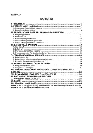 LAMPIRAN
DAFTAR ISI
I. PENGERTIAN ......................................................................................5
II. PESERTA UJIAN NASIONAL.................................................................7
A. Persyaratan Peserta Ujian Nasional .....................................................................7
B. Pendaftaran Peserta Ujian ..................................................................................9
III. PENYELENGGARA DAN PELAKSANA UJIAN NASIONAL.......................11
A. Penyelenggara UN...........................................................................................11
B. Pelaksana UN .................................................................................................11
C. Panitia UN Tingkat Provinsi...............................................................................13
D. Panitia UN Tingkat Kabupaten/Kota ...................................................................15
E. Panitia UN Tingkat Satuan Pendidikan................................................................16
IV. BAHAN UJIAN NASIONAL .................................................................19
A. Kisi-Kisi UN.....................................................................................................19
B. Bahan UN.......................................................................................................19
C. Penyiapan Bahan Ujian Nasional .......................................................................19
D. Penggandaan dan Pendistribusian Bahan UN......................................................23
V. PELAKSANAAN UJIAN NASIONAL......................................................23
A. Pelaksanaan UN..............................................................................................23
B. Pelaksanaan Ujian Nasional Berbasis Komputer ..................................................26
C. Prosedur Pelaksanaan Ujian Nasional ................................................................26
VI. PEMERIKSAAN HASIL UJIAN NASIONAL ............................................30
A. Pengumpulan Hasil Ujian ..................................................................................30
B. Pengolahan Hasil Ujian.....................................................................................31
VII. KRITERIA PENCAPAIAN KOMPETENSI LULUSAN BERDASARKAN
HASIL UN ............................................................................................32
VIII. PEMANTAUAN, EVALUASI, DAN PELAPORAN ...................................32
IX. BIAYA PELAKSANAAN UJIAN NASIONAL ...........................................33
X. PROSEDUR TINDAK LANJUT .............................................................34
XI. SANKSI ..........................................................................................36
XII. KEJADIAN LUAR BIASA...................................................................36
LAMPIRAN 1 Tanggal Penting Pelaksanaan UN Tahun Pelajaran 2015/2016 .37
LAMPIRAN 2 Petunjuk Pelaksanaan UNBK..............................................39
 