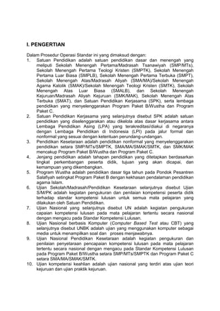 I. PENGERTIAN
Dalam Prosedur Operasi Standar ini yang dimaksud dengan:
1. Satuan Pendidikan adalah satuan pendidikan dasar dan menengah yang
meliputi Sekolah Menengah Pertama/Madrasah Tsanawiyah (SMP/MTs),
Sekolah Menengah Pertama Teologi Kristen (SMPTK), Sekolah Menengah
Pertama Luar Biasa (SMPLB), Sekolah Menengah Pertama Terbuka (SMPT),
Sekolah Menengah Atas/Madrasah Aliyah (SMA/MA)/Sekolah Menengah
Agama Katolik (SMAK)/Sekolah Menengah Teologi Kristen (SMTK), Sekolah
Menengah Atas Luar Biasa (SMALB), dan Sekolah Menengah
Kejuruan/Madrasah Aliyah Kejuruan (SMK/MAK), Sekolah Menengah Atas
Terbuka (SMAT), dan Satuan Pendidikan Kerjasama (SPK), serta lembaga
pendidikan yang menyelenggarakan Program Paket B/Wustha dan Program
Paket C.
2. Satuan Pendidikan Kerjasama yang selanjutnya disebut SPK adalah satuan
pendidikan yang diselenggarakan atau dikelola atas dasar kerjasama antara
Lembaga Pendidikan Asing (LPA) yang terakreditasi/diakui di negaranya
dengan Lembaga Pendidikan di Indonesia (LPI) pada jalur formal dan
nonformal yang sesuai dengan ketentuan perundang-undangan.
3. Pendidikan Kesetaraan adalah pendidikan nonformal yang menyelenggarakan
pendidikan setara SMP/MTs/SMPTK, SMA/MA/SMAK/SMTK, dan SMK/MAK
mencakup Program Paket B/Wustha dan Program Paket C.
4. Jenjang pendidikan adalah tahapan pendidikan yang ditetapkan berdasarkan
tingkat perkembangan peserta didik, tujuan yang akan dicapai, dan
kemampuan yang dikembangkan.
5. Program Wustha adalah pendidikan dasar tiga tahun pada Pondok Pesantren
Salafiyah setingkat Program Paket B dengan kekhasan pendalaman pendidikan
agama Islam.
6. Ujian Sekolah/Madrasah/Pendidikan Kesetaraan selanjutnya disebut Ujian
S/M/PK adalah kegiatan pengukuran dan penilaian kompetensi peserta didik
terhadap standar kompetensi lulusan untuk semua mata pelajaran yang
dilakukan oleh Satuan Pendidikan.
7. Ujian Nasional yang selanjutnya disebut UN adalah kegiatan pengukuran
capaian kompetensi lulusan pada mata pelajaran tertentu secara nasional
dengan mengacu pada Standar Kompetensi Lulusan.
8. Ujian Nasional berbasis Komputer (Computer Based Test atau CBT) yang
selanjutnya disebut UNBK adalah ujian yang menggunakan komputer sebagai
media untuk menampilkan soal dan proses menjawabnya.
9. Ujian Nasional Pendidikan Kesetaraan adalah kegiatan pengukuran dan
penilaian penyetaraan pencapaian kompetensi lulusan pada mata pelajaran
tertentu secara nasional dengan mengacu pada Standar Kompetensi Lulusan
pada Program Paket B/Wustha setara SMP/MTs/SMPTK dan Program Paket C
setara SMA/MA/SMAK/SMTK.
10. Ujian kompetensi keahlian adalah ujian nasional yang terdiri atas ujian teori
kejuruan dan ujian praktik kejuruan.
 
