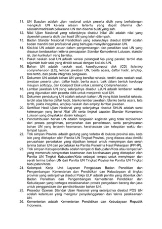 11. UN Susulan adalah ujian nasional untuk peserta didik yang berhalangan
mengikuti UN karena alasan tertentu yang dapat diterima oleh
sekolah/madrasah pelaksana UN dan disertai bukti yang sah.
12. Nilai Ujian Nasional yang selanjutnya disebut Nilai UN adalah nilai yang
diperoleh peserta didik dari hasil UN yang telah ditempuh.
13. Badan Standar Nasional Pendidikan yang selanjutnya disebut BSNP adalah
badan mandiri dan profesional yang bertugas menyelenggarakan UN.
14. Kisi-kisi UN adalah acuan dalam pengembangan dan perakitan soal UN yang
disusun berdasarkan kriteria pencapaian Standar Kompetensi Lulusan, standar
isi, dan kurikulum yang berlaku.
15. Paket naskah soal UN adalah variasi perangkat tes yang paralel, terdiri atas
sejumlah butir soal yang dirakit sesuai dengan kisi-kisi UN.
16. Bahan UN adalah naskah soal, kaset/compact disk (CD) listening
comprehension (LC), lembar jawaban UN, berita acara, daftar hadir, amplop,
tata tertib, dan pakta integritas pengawas.
17. Dokumen UN adalah bahan UN yang bersifat rahasia, terdiri atas naskah soal,
jawaban peserta ujian, daftar hadir, berita acara, baik dalam bentuk hardcopy
maupun softcopy, dan Compact Disk untuk Listening Comprehension.
18. Lembar jawaban UN yang selanjutnya disebut LJUN adalah lembaran kertas
yang digunakan oleh peserta didik untuk menjawab soal UN.
19. Dokumen pendukung UN adalah seluruh bahan UN yang tidak bersifat rahasia,
terdiri atas blanko daftar hadir, blanko lembar jawaban, blanko berita acara, tata
tertib, pakta integritas, amplop naskah dan amplop lembar jawaban.
20. Sertifikat Hasil Ujian Nasional yang selanjutnya disebut SHUN adalah surat
keterangan yang berisi Nilai UN serta tingkat capaian Standar Kompetensi
Lulusan yang dinyatakan dalam kategori.
21. Pendistribusian bahan UN adalah rangkaian kegiatan yang tidak terpisahkan
dari proses pengiriman, penyerahan dan penerimaan, serta penyimpanan
bahan UN yang terjamin keamanan, kerahasiaan dan ketepatan waktu dan
tempat tujuan.
22. Titik simpan Provinsi adalah gedung yang terletak di ibukota provinsi atau kota
lain yang ditetapkan oleh Panitia UN Tingkat Provinsi, yang disewa atau dimiliki
perusahaan percetakan yang dijadikan tempat untuk menyimpan dan serah
terima bahan UN dari percetakan ke Panitia Penerima Hasil Pekerjaan (PPHP).
23. Titik simpan Kabupaten/Kota adalah tempat di Kabupaten/Kota atau tempat lain
yang memenuhi persyaratan keamanan dan kerahasiaan yang ditetapkan oleh
Panitia UN Tingkat Kabupaten/Kota sebagai tempat untuk menyimpan dan
serah terima bahan UN dari Panitia UN Tingkat Provinsi ke Panitia UN Tingkat
Kabupaten/Kota.
24. Kelompok Kerja Unit Layanan Pengadaan Badan Penelitian dan
Pengembangan Kementerian dan Pendidikan dan Kebudayaan di tingkat
provinsi yang selanjutnya disebut Pokja ULP adalah panitia yang dibentuk oleh
Badan Penelitian dan Pengembangan Kementerian Pendidikan dan
Kebudayaan yang bertugas melaksanakan proses pengadaan barang dan jasa
untuk penggandaan dan pendistribusian bahan UN.
25. Prosedur Operasi Standar Ujian Nasional yang selanjutnya disebut POS UN
adalah ketentuan yang mengatur penyelenggaraan dan teknis pelaksanaan
UN.
26. Kementerian adalah Kementerian Pendidikan dan Kebudayaan Republik
Indonesia.
 