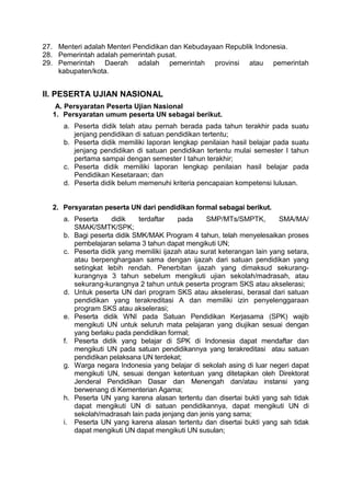 27. Menteri adalah Menteri Pendidikan dan Kebudayaan Republik Indonesia.
28. Pemerintah adalah pemerintah pusat.
29. Pemerintah Daerah adalah pemerintah provinsi atau pemerintah
kabupaten/kota.
II. PESERTA UJIAN NASIONAL
A. Persyaratan Peserta Ujian Nasional
1. Persyaratan umum peserta UN sebagai berikut.
a. Peserta didik telah atau pernah berada pada tahun terakhir pada suatu
jenjang pendidikan di satuan pendidikan tertentu;
b. Peserta didik memiliki laporan lengkap penilaian hasil belajar pada suatu
jenjang pendidikan di satuan pendidikan tertentu mulai semester I tahun
pertama sampai dengan semester I tahun terakhir;
c. Peserta didik memiliki laporan lengkap penilaian hasil belajar pada
Pendidikan Kesetaraan; dan
d. Peserta didik belum memenuhi kriteria pencapaian kompetensi lulusan.
2. Persyaratan peserta UN dari pendidikan formal sebagai berikut.
a. Peserta didik terdaftar pada SMP/MTs/SMPTK, SMA/MA/
SMAK/SMTK/SPK;
b. Bagi peserta didik SMK/MAK Program 4 tahun, telah menyelesaikan proses
pembelajaran selama 3 tahun dapat mengikuti UN;
c. Peserta didik yang memiliki ijazah atau surat keterangan lain yang setara,
atau berpenghargaan sama dengan ijazah dari satuan pendidikan yang
setingkat lebih rendah. Penerbitan ijazah yang dimaksud sekurang-
kurangnya 3 tahun sebelum mengikuti ujian sekolah/madrasah, atau
sekurang-kurangnya 2 tahun untuk peserta program SKS atau akselerasi;
d. Untuk peserta UN dari program SKS atau akselerasi, berasal dari satuan
pendidikan yang terakreditasi A dan memiliki izin penyelenggaraan
program SKS atau akselerasi;
e. Peserta didik WNI pada Satuan Pendidikan Kerjasama (SPK) wajib
mengikuti UN untuk seluruh mata pelajaran yang diujikan sesuai dengan
yang berlaku pada pendidikan formal;
f. Peserta didik yang belajar di SPK di Indonesia dapat mendaftar dan
mengikuti UN pada satuan pendidikannya yang terakreditasi atau satuan
pendidikan pelaksana UN terdekat;
g. Warga negara Indonesia yang belajar di sekolah asing di luar negeri dapat
mengikuti UN, sesuai dengan ketentuan yang ditetapkan oleh Direktorat
Jenderal Pendidikan Dasar dan Menengah dan/atau instansi yang
berwenang di Kementerian Agama;
h. Peserta UN yang karena alasan tertentu dan disertai bukti yang sah tidak
dapat mengikuti UN di satuan pendidikannya, dapat mengikuti UN di
sekolah/madrasah lain pada jenjang dan jenis yang sama;
i. Peserta UN yang karena alasan tertentu dan disertai bukti yang sah tidak
dapat mengikuti UN dapat mengikuti UN susulan;
 