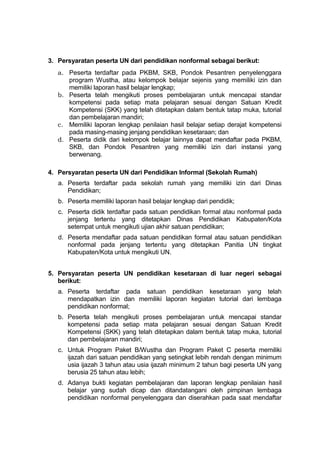 3. Persyaratan peserta UN dari pendidikan nonformal sebagai berikut:
a. Peserta terdaftar pada PKBM, SKB, Pondok Pesantren penyelenggara
program Wustha, atau kelompok belajar sejenis yang memiliki izin dan
memiliki laporan hasil belajar lengkap;
b. Peserta telah mengikuti proses pembelajaran untuk mencapai standar
kompetensi pada setiap mata pelajaran sesuai dengan Satuan Kredit
Kompetensi (SKK) yang telah ditetapkan dalam bentuk tatap muka, tutorial
dan pembelajaran mandiri;
c. Memiliki laporan lengkap penilaian hasil belajar setiap derajat kompetensi
pada masing-masing jenjang pendidikan kesetaraan; dan
d. Peserta didik dari kelompok belajar lainnya dapat mendaftar pada PKBM,
SKB, dan Pondok Pesantren yang memiliki izin dari instansi yang
berwenang.
4. Persyaratan peserta UN dari Pendidikan Informal (Sekolah Rumah)
a. Peserta terdaftar pada sekolah rumah yang memiliki izin dari Dinas
Pendidikan;
b. Peserta memiliki laporan hasil belajar lengkap dari pendidik;
c. Peserta didik terdaftar pada satuan pendidikan formal atau nonformal pada
jenjang tertentu yang ditetapkan Dinas Pendidikan Kabupaten/Kota
setempat untuk mengikuti ujian akhir satuan pendidikan;
d. Peserta mendaftar pada satuan pendidikan formal atau satuan pendidikan
nonformal pada jenjang tertentu yang ditetapkan Panitia UN tingkat
Kabupaten/Kota untuk mengikuti UN.
5. Persyaratan peserta UN pendidikan kesetaraan di luar negeri sebagai
berikut:
a. Peserta terdaftar pada satuan pendidikan kesetaraan yang telah
mendapatkan izin dan memiliki laporan kegiatan tutorial dari lembaga
pendidikan nonformal;
b. Peserta telah mengikuti proses pembelajaran untuk mencapai standar
kompetensi pada setiap mata pelajaran sesuai dengan Satuan Kredit
Kompetensi (SKK) yang telah ditetapkan dalam bentuk tatap muka, tutorial
dan pembelajaran mandiri;
c. Untuk Program Paket B/Wustha dan Program Paket C peserta memiliki
ijazah dari satuan pendidikan yang setingkat lebih rendah dengan minimum
usia ijazah 3 tahun atau usia ijazah minimum 2 tahun bagi peserta UN yang
berusia 25 tahun atau lebih;
d. Adanya bukti kegiatan pembelajaran dan laporan lengkap penilaian hasil
belajar yang sudah dicap dan ditandatangani oleh pimpinan lembaga
pendidikan nonformal penyelenggara dan diserahkan pada saat mendaftar
 