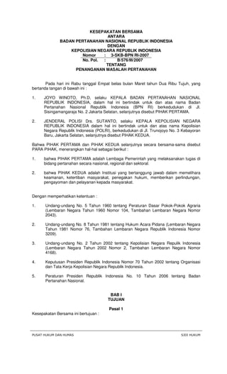 PUSAT HUKUM DAN HUMAS SJDI HUKUM
KESEPAKATAN BERSAMA
ANTARA
BADAN PERTANAHAN NASIONAL REPUBLIK INDONESIA
DENGAN
KEPOLISIAN NEGARA REPUBLIK INDONESIA
Nomor : 3-SKB-BPN RI-2007
No. Pol. : B/576/III/2007
TENTANG
PENANGANAN MASALAH PERTANAHAN
Pada hari ini Rabu tanggal Empat belas bulan Maret tahun Dua Ribu Tujuh, yang
bertanda tangan di bawah ini :
1. JOYO WINOTO, Ph.D, selaku KEPALA BADAN PERTANAHAN NASIONAL
REPUBLIK INDONESIA, dalam hal ini bertindak untuk dan atas nama Badan
Pertanahan Nasional Republik Indonesia (BPN RI) berkedudukan di Jl.
Sisingamangaraja No. 2 Jakarta Selatan, selanjutnya disebut PIHAK PERTAMA.
2. JENDERAL POLISI Drs. SUTANTO, selaku KEPALA KEPOLISIAN NEGARA
REPUBLIK INDONESIA dalam hal ini bertindak untuk dan atas nama Kepolisian
Negara Republik Indonesia (POLRI), berkedudukan di Jl. Trunojoyo No. 3 Kebayoran
Baru, Jakarta Selatan, selanjutnya disebut PIHAK KEDUA.
Bahwa PIHAK PERTAMA dan PIHAK KEDUA selanjutnya secara bersama-sama disebut
PARA PIHAK, menerangkan hal-hal sebagai berikut :
1. bahwa PIHAK PERTAMA adalah Lembaga Pemerintah yang melaksanakan tugas di
bidang pertanahan secara nasional, regional dan sektoral.
2. bahwa PIHAK KEDUA adalah Institusi yang bertanggung jawab dalam memelihara
keamanan, ketertiban masyarakat, penegakan hukum, memberikan perlindungan,
pengayoman dan pelayanan kepada masyarakat.
Dengan memperhatikan ketentuan :
1. Undang-undang No. 5 Tahun 1960 tentang Peraturan Dasar Pokok-Pokok Agraria
(Lembaran Negara Tahun 1960 Nomor 104, Tambahan Lembaran Negara Nomor
2043).
2. Undang-undang No. 8 Tahun 1981 tentang Hukum Acara Pidana (Lembaran Negara
Tahun 1981 Nomor 76, Tambahan Lembaran Negara Republik Indonesia Nomor
3209).
3. Undang-undang No. 2 Tahun 2002 tentang Kepolisian Negara Repulik Indonesia
(Lembaran Negara Tahun 2002 Nomor 2, Tambahan Lembaran Negara Nomor
4168).
4. Keputusan Presiden Republik Indonesia Nomor 70 Tahun 2002 tentang Organisasi
dan Tata Kerja Kepolisian Negara Republik Indonesia.
5. Peraturan Presiden Republik Indonesia No. 10 Tahun 2006 tentang Badan
Pertanahan Nasional.
BAB I
TUJUAN
Pasal 1
Kesepakatan Bersama ini bertujuan :
 
