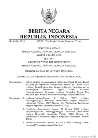 BERITA NEGARA
REPUBLIK INDONESIA
No.1409, 2014 BNPB. Tim Reaksi Cepat. Prosedur Tetap.
PERATURAN KEPALA
BADAN NASIONAL PENANGGULANGAN BENCANA
NOMOR 9 TAHUN 2008
TENTANG
PROSEDUR TETAP TIM REAKSI CEPAT
BADAN NASIONAL PENANGGULANGAN BENCANA
DENGAN RAHMAT TUHAN YANG MAHA ESA
KEPALA BADAN NASIONAL PENANGGULANGAN BENCANA,
Menimbang : bahwa untuk melaksanakan ketentuan Pasal 22 dan Pasal
51 ayat (2) Peraturan Pemerintah Nomor 21 Tahun 2008
tentang Penyelenggaraan Penanggulangan Bencana perlu
menetapkan Peraturan Kepala Badan Nasional
Penanggulangan Bencana tentang Prosedur Tetap Tim
Reaksi Cepat Badan Nasional Penanggulangan Bencana;
Mengingat : 1. Undang-UndangNomor 24 Tahun 2007 tentang
Penanggulangan Bencana (Lembaran Negara Republik
Indonesia Tahun 2007 Nomor 66, Tambahan Lembaran
Negara Republik Indonesia Nomor 4723);
2. Peraturan Pemerintah Nomor 21 Tahun 2008 tentang
Penyelenggaraan Penanggulangan Bencana (Lembaran
Negara Republik Indonesia Tahun 2008 Nomor 42,
Tambahan Lembaran Negara Republik Indonesia Nomor
4828);
3. Peraturan Presiden Nomor 8 Tahun 2008 tentang Badan
Nasional Penanggulangan Bencana;
www.peraturan.go.id
 