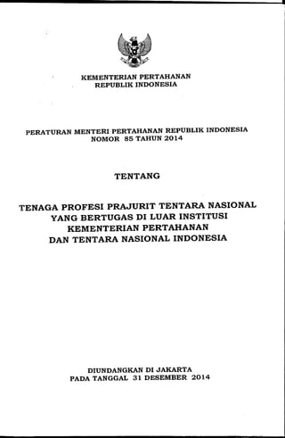KEMENTERIAN PERTAHANAN
REPUBLIK INDONESIA
PERATURAN MENTERI PERTAHANAN REPUBLIK INDONESIA
NOMOR 85 TAHUN 2014
TENTANG
TENAGA PROFESI PRAJURIT TENTARA NASIONAL
YANG BERTUGAS DI LUAR INSTITUSI
KEMENTERIAN PERTAHANAN
DAN TENTARA NASIONAL INDONESIA
DIUNDANGKAN DI JAKARTA
PADA TANGGAL 31 DESEMBER 2014
 