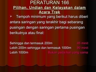 PERATURAN 166PERATURAN 166
Pilihan, Undian dan Kelayakan dalamPilihan, Undian dan Kelayakan dalam
Acara TrekAcara Trek
 Tempoh minimum yang berikut harus diberiTempoh minimum yang berikut harus diberi
antara saringan yang terakhir bagi sebarangantara saringan yang terakhir bagi sebarang
pusingan dengan saringan pertama pusinganpusingan dengan saringan pertama pusingan
berikutnya atau final:berikutnya atau final:
Sehingga dan termasuk 200mSehingga dan termasuk 200m 45 minit45 minit
Lebih 200m sehingga dan termasuk 1000mLebih 200m sehingga dan termasuk 1000m 90 minit90 minit
Lebih 1000mLebih 1000m Bukan pada hari yang samaBukan pada hari yang sama
 