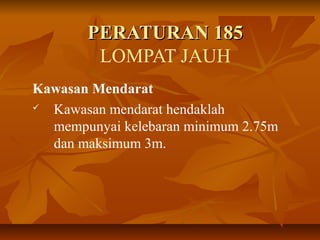PERATURAN 185PERATURAN 185
LOMPAT JAUH
Kawasan Mendarat
 Kawasan mendarat hendaklah
mempunyai kelebaran minimum 2.75m
dan maksimum 3m.
 