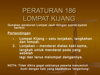 PERATURAN 186PERATURAN 186
LOMPAT KIJANGLOMPAT KIJANG
Gunakan peraturan Lompat Jauh dengan syarat-syarat
berikut:
Pertandingan
1. Lompat Kijang – satu lonjakan, langkahan
dan lompat.
2. Lonjakan – mendarat diatas kaki sama,
langkah untuk mendarat pada yang
sebelah
lagi dan terus melompat dengannya.
NOTA: Tidak dikira gagal sekiranya peserta menyentuh
bumi dengan kaki yang sepatutnya ‘tergantung’.
 