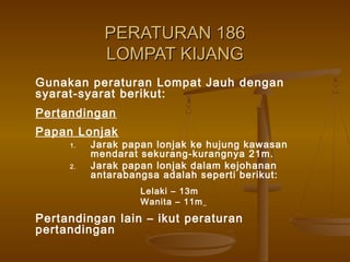 PERATURAN 186PERATURAN 186
LOMPAT KIJANGLOMPAT KIJANG
Gunakan peraturan Lompat Jauh dengan
syarat-syarat berikut:
Pertandingan
Papan Lonjak
1. Jarak papan lonjak ke hujung kawasan
mendarat sekurang-kurangnya 21m.
2. Jarak papan lonjak dalam kejohanan
antarabangsa adalah seperti berikut:
Lelaki – 13m
Wanita – 11m
Pertandingan lain – ikut peraturan
pertandingan
 