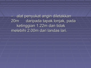 –– alat penyukat angin diletakkanalat penyukat angin diletakkan
20m20m daripada tapak lonjak, padadaripada tapak lonjak, pada
ketinggian 1.22m dan tidakketinggian 1.22m dan tidak
melebihi 2.00m dari landas lari.melebihi 2.00m dari landas lari.
 