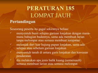 PERATURAN 185
LOMPAT JAUH
Pertandingan
Seseorang peserta itu gagal sekiranya beliau:
 menyentuh bumi selepas garisan lonjakan dengan mana-
mana bahagian badannya, sama ada membuat larian
tanpa melompat atau semasa membuat lompatan
 melonjak dari luar hujung papan lonjakan, sama ada
selepas atau sebelum garisan lonjakan
 menyentuh tanah di antara garis lonjakan dan kawasan
pendaratan
 dia melakukan apa jenis balik kuang (somersault)
semasa membuat larian atau semasa melompat
 