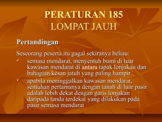 PERATURAN 185
LOMPAT JAUH
PertandinganPertandingan
Seseorang peserta itu gagal sekiranya beliau:Seseorang peserta itu gagal sekiranya beliau:
 semasa mendarat, menyentuh bumi di luarsemasa mendarat, menyentuh bumi di luar
kawasan mendarat dikawasan mendarat di antara tapak lonjakan dantapak lonjakan dan
bahagian kesan jatuh yang paling hampirbahagian kesan jatuh yang paling hampir
 apabila meninggalkan kawasan mendarat,apabila meninggalkan kawasan mendarat,
sentuhan pertamanya dengan tanah di luar pasirsentuhan pertamanya dengan tanah di luar pasir
adalah lebih dekat dengan garis lonjakanadalah lebih dekat dengan garis lonjakan
daripada tanda terdekat yang dilakukan padadaripada tanda terdekat yang dilakukan pada
pasir semasa mendaratpasir semasa mendarat
 