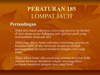 PERATURAN 185
LOMPAT JAUH
Pertandingan
1. Tidak kira batal sekiranya seseorang peserta itu berlari
di luar mana-mana bahagian luar garisan putih yang
menandakan landasan lari.
2. Tidak juga dikira batal sekiranya seseorang peserta itu
berjalan balik di atas kawasan mendarat setelah
meninggalkan kawasan mendarat dengan cara yang
betul.
3. Tidak dikira batal, jika seseorang peserta berjalan balik
melalui kawasan mendarat selepas meninggalkan
kawasan mendarat dengan cara yang betul.
 