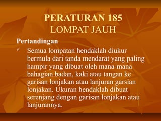 PERATURAN 185
LOMPAT JAUH
Pertandingan
 Semua lompatan hendaklah diukur
bermula dari tanda mendarat yang paling
hampir yang dibuat oleh mana-mana
bahagian badan, kaki atau tangan ke
garisan lonjakan atau lanjuran garsian
lonjakan. Ukuran hendaklah dibuat
serenjang dengan garisan lonjakan atau
lanjurannya.
 