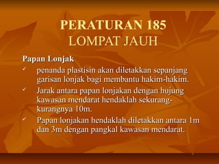 PERATURAN 185
LOMPAT JAUH
Papan LonjakPapan Lonjak
 penanda plastisin akan diletakkan sepanjangpenanda plastisin akan diletakkan sepanjang
garisan lonjak bagi membantu hakim-hakim.garisan lonjak bagi membantu hakim-hakim.
 Jarak antara papan lonjakan dengan hujungJarak antara papan lonjakan dengan hujung
kawasan mendarat hendaklah sekurang-kawasan mendarat hendaklah sekurang-
kurangnya 10m.kurangnya 10m.
 Papan lonjakan hendaklah diletakkan antara 1mPapan lonjakan hendaklah diletakkan antara 1m
dan 3m dengan pangkal kawasan mendarat.dan 3m dengan pangkal kawasan mendarat.
 