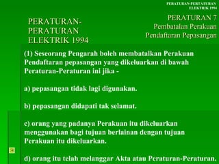 PERATURAN-PERATURAN  ELEKTRIK 1994 (1) Seseorang Pengarah boleh membatalkan Perakuan Pendaftaran pepasangan yang dikeluarkan di bawah Peraturan-Peraturan ini jika - a) pepasangan tidak lagi digunakan. b) pepasangan didapati tak selamat. c) orang yang padanya Perakuan itu dikeluarkan menggunakan bagi tujuan berlainan dengan tujuan Perakuan itu dikeluarkan. d) orang itu telah melanggar Akta atau Peraturan-Peraturan. PERATURAN-PERTATURAN  ELEKTRIK 1994 PERATURAN 7 Pembatalan Perakuan Pendaftaran Pepasangan 