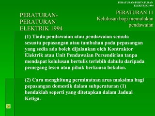 PERATURAN-PERATURAN  ELEKTRIK 1994 (1) Tiada pendawaian atau pendawaian semula sesuatu pepasangan atau tambahan pada pepasangan yang sedia ada boleh dijalankan oleh Kontraktor Elektrik atau Unit Pendawaian Persendirian tanpa mendapat kelulusan bertulis terlebih dahulu daripada pemegang lesen atau pihak berkuasa bekalan. (2) Cara menghitung perminataan arus maksima bagi pepasangan domestik dalam subperaturan (1) hendaklah seperti yang ditetapkan dalam Jadual Ketiga. PERATURAN-PERTATURAN  ELEKTRIK 1994 PERATURAN 11 Kelulusan bagi memulakan pendawaian 