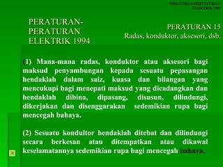 PERATURAN-PERATURAN  ELEKTRIK 1994 ( 1) Mana-mana radas, konduktor atau aksesori bagi maksud penyambungan kepada sesuatu pepasangan hendaklah dalam saiz, kuasa dan bilangan yang mencukupi bagi menepati maksud yang dicadangkan dan hendaklah dibina, dipasang, disusun, dilindungi, dikerjakan dan disenggarakan  sedemikian rupa bagi mencegah bahaya. (2) Sesuatu kondultor hendaklah ditebat dan dilindungi secara berkesan atau ditempatkan atau dikawal keselamatannya sedemikian rupa bagi mencegah  bahaya. PERATURAN-PERTATURAN  ELEKTRIK 1994 PERATURAN 15 Radas, konduktor, aksesori, dsb. 