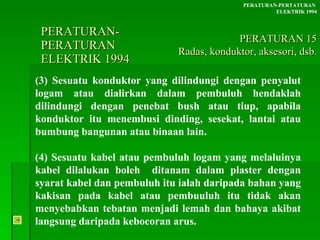 PERATURAN-PERATURAN  ELEKTRIK 1994 (3) Sesuatu konduktor yang dilindungi dengan penyalut logam atau dialirkan dalam pembuluh hendaklah dilindungi dengan penebat bush atau tiup, apabila konduktor itu menembusi dinding, sesekat, lantai atau bumbung bangunan atau binaan lain. (4) Sesuatu kabel atau pembuluh logam yang melaluinya kabel dilalukan boleh  ditanam dalam plaster dengan syarat kabel dan pembuluh itu ialah daripada bahan yang kakisan pada kabel atau pembuuluh itu tidak akan menyebabkan tebatan menjadi lemah dan bahaya akibat langsung daripada kebocoran arus. PERATURAN-PERTATURAN  ELEKTRIK 1994 PERATURAN 15 Radas, konduktor, aksesori, dsb. 