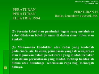 PERATURAN-PERATURAN  ELEKTRIK 1994 (5) Sesuatu kabel atau pembuluh logam yang melaluinya kabel dilalukan boleh ditanam di dalam simen tulen atau konkrit. (6) Mana-mana konduktor atau radas yang terdedah pada cuaca, air, kakisan, pemanasan yang tak sewajarnya atau digunakan dalam persekitaran yang mudah terbakar atau dalam persekitaran yang mudah meletup hendaklah dibina atau dilindungi  sedemikian rupa bagi mencegah bahaya. PERATURAN-PERTATURAN  ELEKTRIK 1994 PERATURAN 15 Radas, konduktor, aksesori, dsb. 