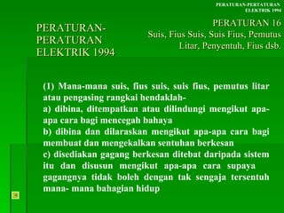PERATURAN-PERATURAN  ELEKTRIK 1994 (1) Mana-mana suis, fius suis, suis fius, pemutus litar atau pengasing rangkai hendaklah- a) dibina, ditempatkan atau dilindungi mengikut apa- apa cara bagi mencegah bahaya b) dibina dan dilaraskan mengikut apa-apa cara bagi  membuat dan mengekalkan sentuhan berkesan c) disediakan gagang berkesan ditebat daripada sistem  itu dan disusun mengikut apa-apa cara supaya  gagangnya tidak boleh dengan tak sengaja tersentuh  mana- mana bahagian hidup PERATURAN-PERTATURAN  ELEKTRIK 1994 PERATURAN 16 Suis, Fius Suis, Suis Fius, Pemutus Litar, Penyentuh, Fius dsb. 