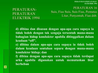 PERATURAN-PERATURAN  ELEKTRIK 1994 d) dibina dan disusun dengan apa-apa cara supaya ia tidak boleh dengan tak sengaja tersentuh mana-mana bahagian hidup konduktor apabila ditinggalkan dalam keadaan “off”. e) dibina dalam apa-apa cara supaya ia tidak boleh  dalam keadaan sentuhan separa dengan mana-mana  konduktor hidup; dan f) dibina dengan apa-apa cara supaya tidak terdapat  arka apabila digunakan untuk memutuskan litar  berbeban PERATURAN-PERTATURAN  ELEKTRIK 1994 PERATURAN 16 Suis, Fius Suis, Suis Fius, Pemutus Litar, Penyentuh, Fius dsb. 