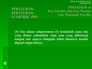 PERATURAN-PERATURAN  ELEKTRIK 1994 (4) Fius dalam subperaturan (3) hendaklah sama ada yang dibina sedemikian rupa atau yang dilindungi dengan suis supaya bahagian boleh lakurnya mudah diganti tanpa bahaya. PERATURAN-PERTATURAN  ELEKTRIK 1994 PERATURAN 16 Suis, Fius Suis, Suis Fius, Pemutus Litar, Penyentuh, Fius dsb. 