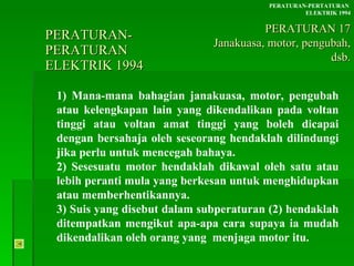 PERATURAN-PERATURAN  ELEKTRIK 1994 1) Mana-mana bahagian janakuasa, motor, pengubah atau kelengkapan lain yang dikendalikan pada voltan tinggi atau voltan amat tinggi yang boleh dicapai dengan bersahaja oleh seseorang hendaklah dilindungi jika perlu untuk mencegah bahaya. 2) Sesesuatu motor hendaklah dikawal oleh satu atau  lebih peranti mula yang berkesan untuk menghidupkan  atau memberhentikannya. 3) Suis yang disebut dalam subperaturan (2) hendaklah  ditempatkan mengikut apa-apa cara supaya ia mudah  dikendalikan oleh orang yang  menjaga motor itu. PERATURAN-PERTATURAN  ELEKTRIK 1994 PERATURAN 17 Janakuasa, motor, pengubah, dsb. 